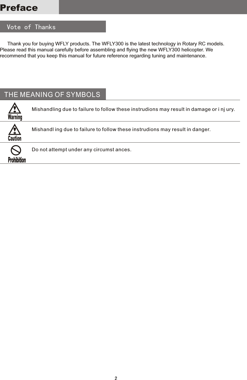 Preface    Vote  of  Thanks   Thank  you  for  buying  WFLY  products.  The  WFLY300  is  the  latest  technology  in  Rotary  RC  models. Please  read  this  manual  carefully  before  assembling  and  flying  the  new  WFLY300  helicopter.  We recommend  that  you  keep  this  manual  for  future  reference  regarding  tuning  and  maintenance.THE MEANING OF SYMBOLSMishandling due to failure to follow these instrudions may result in damage or i nj ury.Mishandl ing due to failure to follow these instrudions may result in danger.Do not attempt under any circumst ances.2ProhibitionWarningCaution