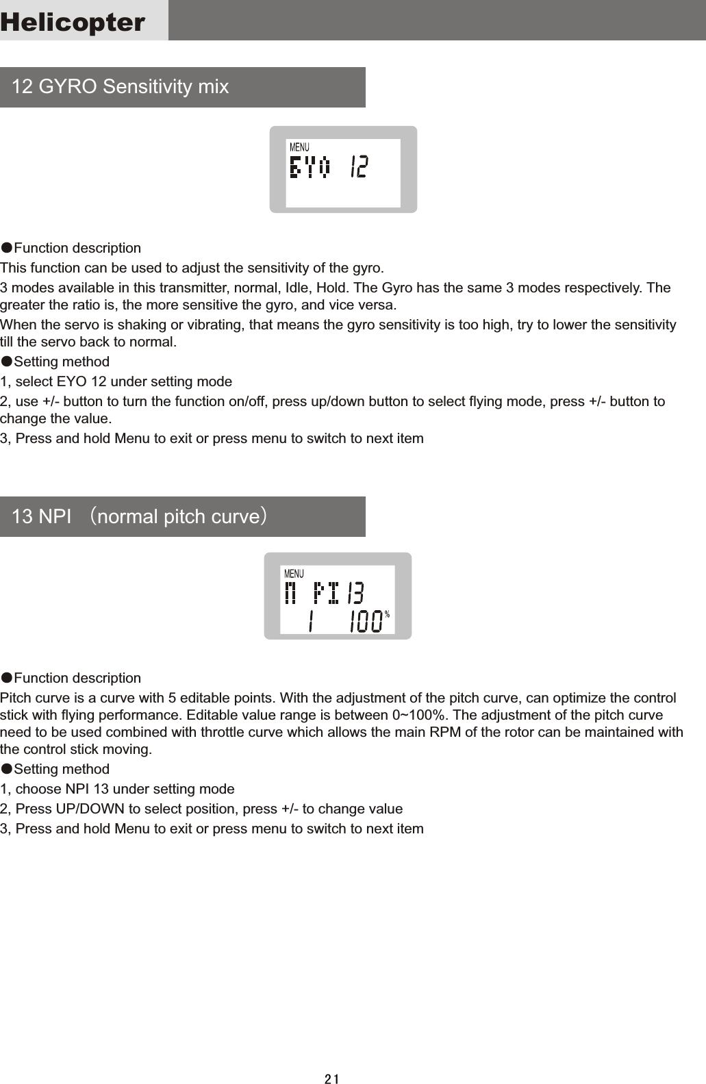     12  GYRO  Sensitivity  mix     13  NPI  （normal  pitch  curve）●Function  description This  function  can  be  used  to  adjust  the  sensitivity  of  the  gyro.3  modes  available  in  this  transmitter,  normal,  Idle,  Hold.  The  Gyro  has  the  same  3  modes  respectively.  The greater  the  ratio  is,  the  more  sensitive  the  gyro,  and  vice  versa. When  the  servo  is  shaking  or  vibrating,  that  means  the  gyro  sensitivity  is  too  high,  try  to  lower  the  sensitivity till  the  servo  back  to  normal.●Setting  method1,  select  EYO  12  under  setting  mode2,  use  +/-  button  to  turn  the  function  on/off,  press  up/down  button  to  select  flying  mode,  press  +/-  button  to change  the  value.3,  Press  and  hold  Menu  to  exit  or  press  menu  to  switch  to  next  item●Function  description Pitch  curve  is  a  curve  with  5  editable  points.  With  the  adjustment  of  the  pitch  curve,  can  optimize  the  control stick  with  flying  performance.  Editable  value  range  is  between  0~100%.  The  adjustment  of  the  pitch  curve need  to  be  used  combined  with  throttle  curve  which  allows  the  main  RPM  of  the  rotor  can  be  maintained  with the  control  stick  moving.●Setting  method1,  choose  NPI  13  under  setting  mode2,  Press  UP/DOWN  to  select  position,  press  +/-  to  change  value3,  Press  and  hold  Menu  to  exit  or  press  menu  to  switch  to  next  item21Helicopter