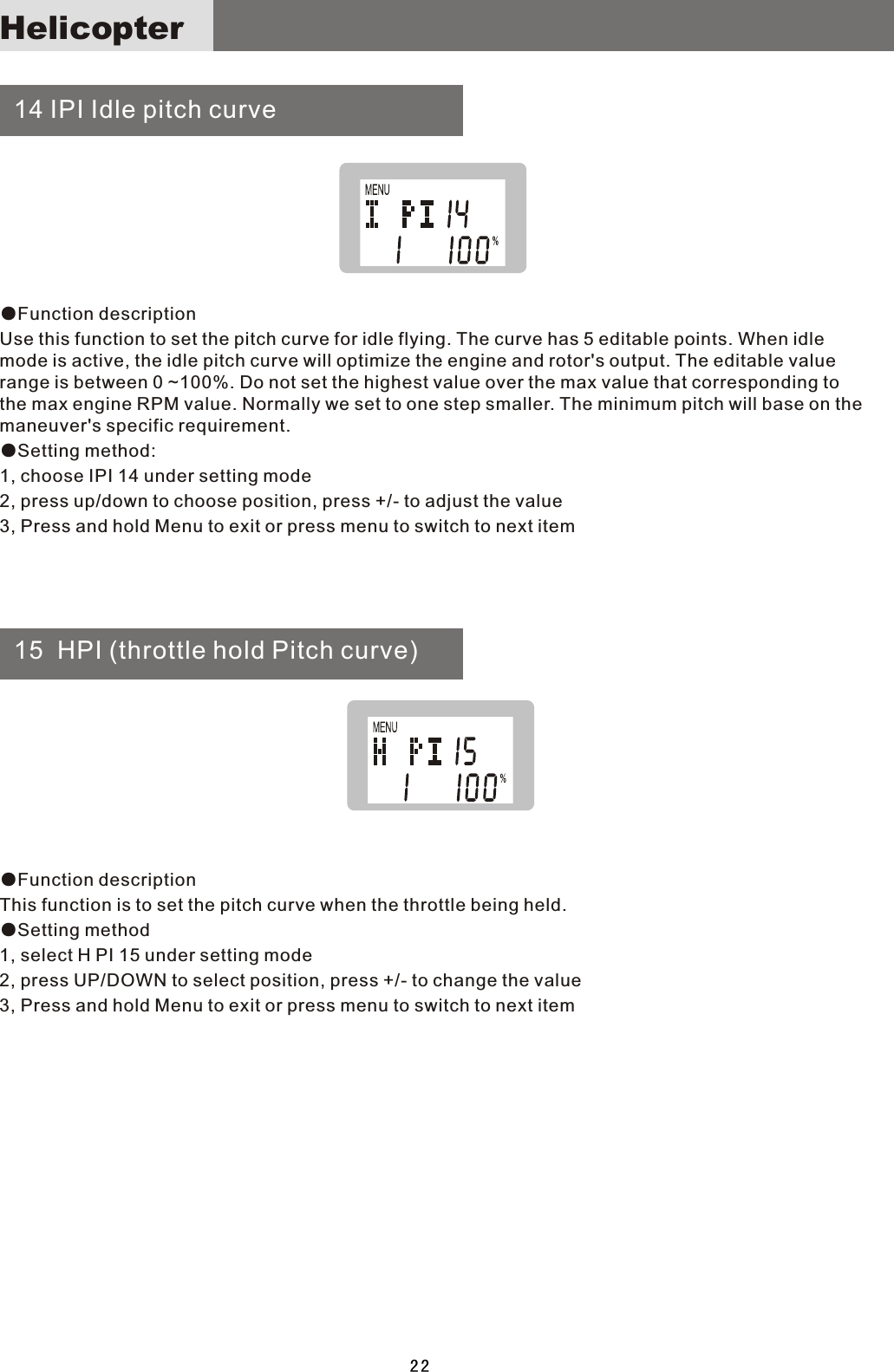   14 IPI Idle pitch curve  15  HPI (throttle hold Pitch curve)●Function description Use this function to set the pitch curve for idle flying. The curve has 5 editable points. When idle mode is active, the idle pitch curve will optimize the engine and rotor&apos;s output. The editable value range is between 0 ~100%. Do not set the highest value over the max value that corresponding to the max engine RPM value. Normally we set to one step smaller. The minimum pitch will base on the maneuver&apos;s specific requirement.●Setting method:1, choose IPI 14 under setting mode2, press up/down to choose position, press +/- to adjust the value3, Press and hold Menu to exit or press menu to switch to next item●Function descriptionThis function is to set the pitch curve when the throttle being held.●Setting method1, select H PI 15 under setting mode2, press UP/DOWN to select position, press +/- to change the value3, Press and hold Menu to exit or press menu to switch to next item22Helicopter