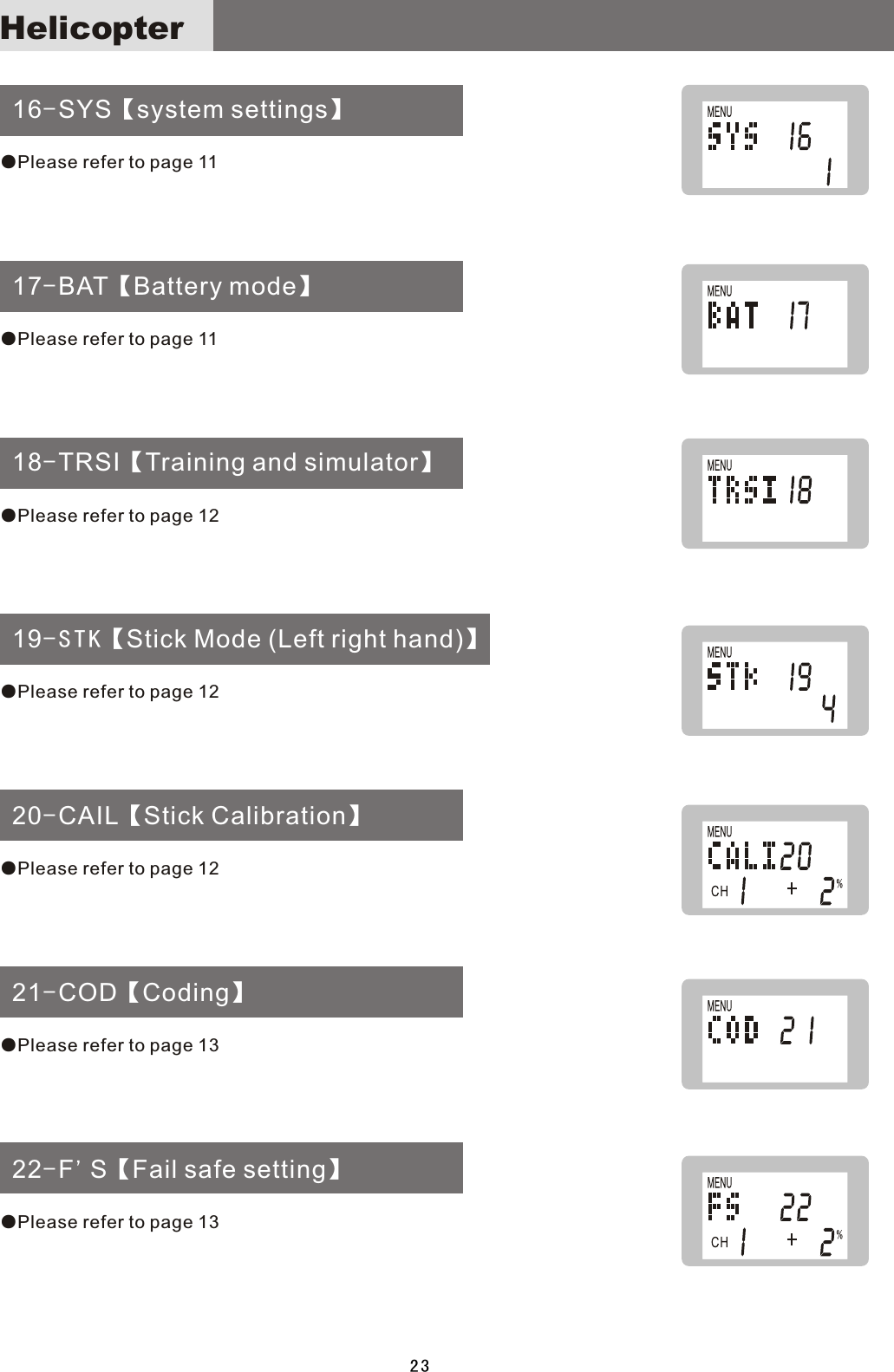  16-SYS【system settings】 17-BAT【Battery mode】 18-TRSI【Training and simulator】 19-STK【Stick Mode (Left right hand)】 20-CAIL【Stick Calibration】 21-COD【Coding】 22-F&apos;S【Fail safe setting】●Please refer to page 11●Please refer to page 11●Please refer to page 12●Please refer to page 12●Please refer to page 12●Please refer to page 13●Please refer to page 1323Helicopter