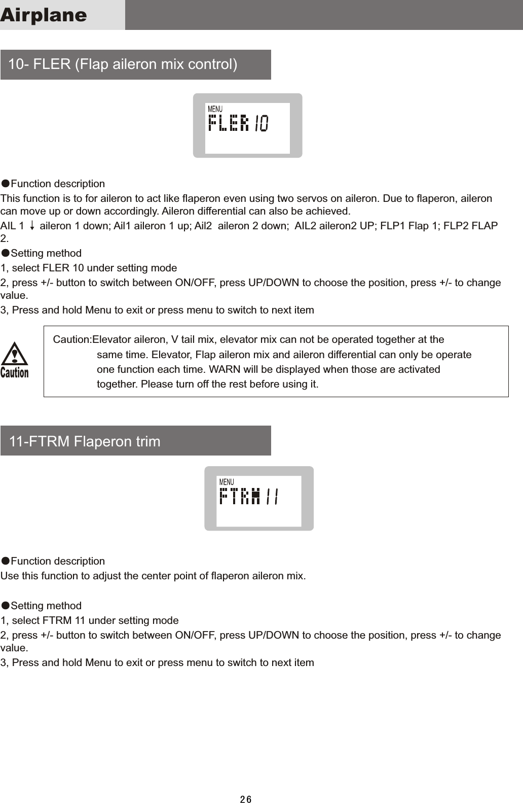  10-  FLER  (Flap  aileron  mix  control)    11-FTRM  Flaperon  trim●Function  descriptionThis  function  is  to  for  aileron  to  act  like  flaperon  even  using  two  servos  on  aileron.  Due  to  flaperon,  aileron can  move  up  or  down  accordingly.  Aileron  differential  can  also  be  achieved. AIL  1 ↓ aileron  1  down;  Ail1  aileron  1  up;  Ail2    aileron  2  down;    AIL2  aileron2  UP;  FLP1  Flap  1;  FLP2  FLAP 2.●Setting  method1,  select  FLER  10  under  setting  mode2,  press  +/-  button  to  switch  between  ON/OFF,  press  UP/DOWN  to  choose  the  position,  press  +/-  to  change value.3,  Press  and  hold  Menu  to  exit  or  press  menu  to  switch  to  next  item                                Caution:Elevator  aileron,  V  tail  mix,  elevator  mix  can  not  be  operated  together  at  the                                                                   same  time.  Elevator,  Flap  aileron  mix  and  aileron  differential  can  only  be  operate                                                                   one  function  each  time.  WARN  will  be  displayed  when  those  are  activated                                                                   together.  Please  turn  off  the  rest  before  using  it.●Function  description Use  this  function  to  adjust  the  center  point  of  flaperon  aileron  mix.●Setting  method1,  select  FTRM  11  under  setting  mode2,  press  +/-  button  to  switch  between  ON/OFF,  press  UP/DOWN  to  choose  the  position,  press  +/-  to  change value.3,  Press  and  hold  Menu  to  exit  or  press  menu  to  switch  to  next  item26AirplaneCaution