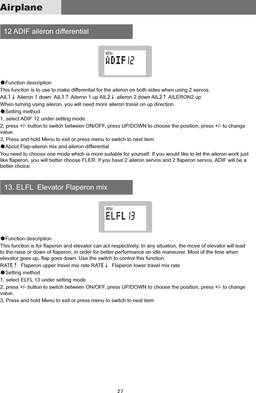  12  ADIF  aileron  differential    13.  ELFL    Elevator  Flaperon  mix●Function  descriptionThis  function  is  to  use  to  make  differential  for  the  aileron  on  both  sides  when  using  2  servos.AIL1↓  Aileron  1  down    AIL1↑  Aileron  1  up  AIL2↓  aileron  2  down  AIL2↑  AILERON2  upWhen  turning  using  aileron,  you  will  need  more  aileron  travel  on  up  direction.●Setting  method1,  select  ADIF  12  under  setting  mode2,  press  +/-  button  to  switch  between  ON/OFF,  press  UP/DOWN  to  choose  the  position,  press  +/-  to  change value.3,  Press  and  hold  Menu  to  exit  or  press  menu  to  switch  to  next  item●About  Flap-aileron  mix  and  aileron  differential You  need  to  choose  one  mode  which  is  more  suitable  for  yourself.  If  you  would  like  to  let  the  aileron  work  just like  flaperon,  you  will  better  choose  FLER.  If  you  have  2  aileron  servos  and  2  flaperon  servos,  ADIF  will  be  a better  choice.●Function  descriptionThis  function  is  for  flaperon  and  elevator  can  act  respectively.  In  any  situation,  the  move  of  elevator  will  lead to  the  raise  or  down  of  flaperon,  in  order  for  better  performance  on  idle  maneuver.  Most  of  the  time  when elevator  goes  up,  flap  goes  down.  Use  the  switch  to  control  this  function.   RATE↑    Flaperon  upper  travel  mix  rate  RATE↓    Flaperon  lower  travel  mix  rate●Setting  method1,  select  ELFL  13  under  setting  mode2,  press  +/-  button  to  switch  between  ON/OFF,  press  UP/DOWN  to  choose  the  position,  press  +/-  to  change value.3,  Press  and  hold  Menu  to  exit  or  press  menu  to  switch  to  next  item27Airplane