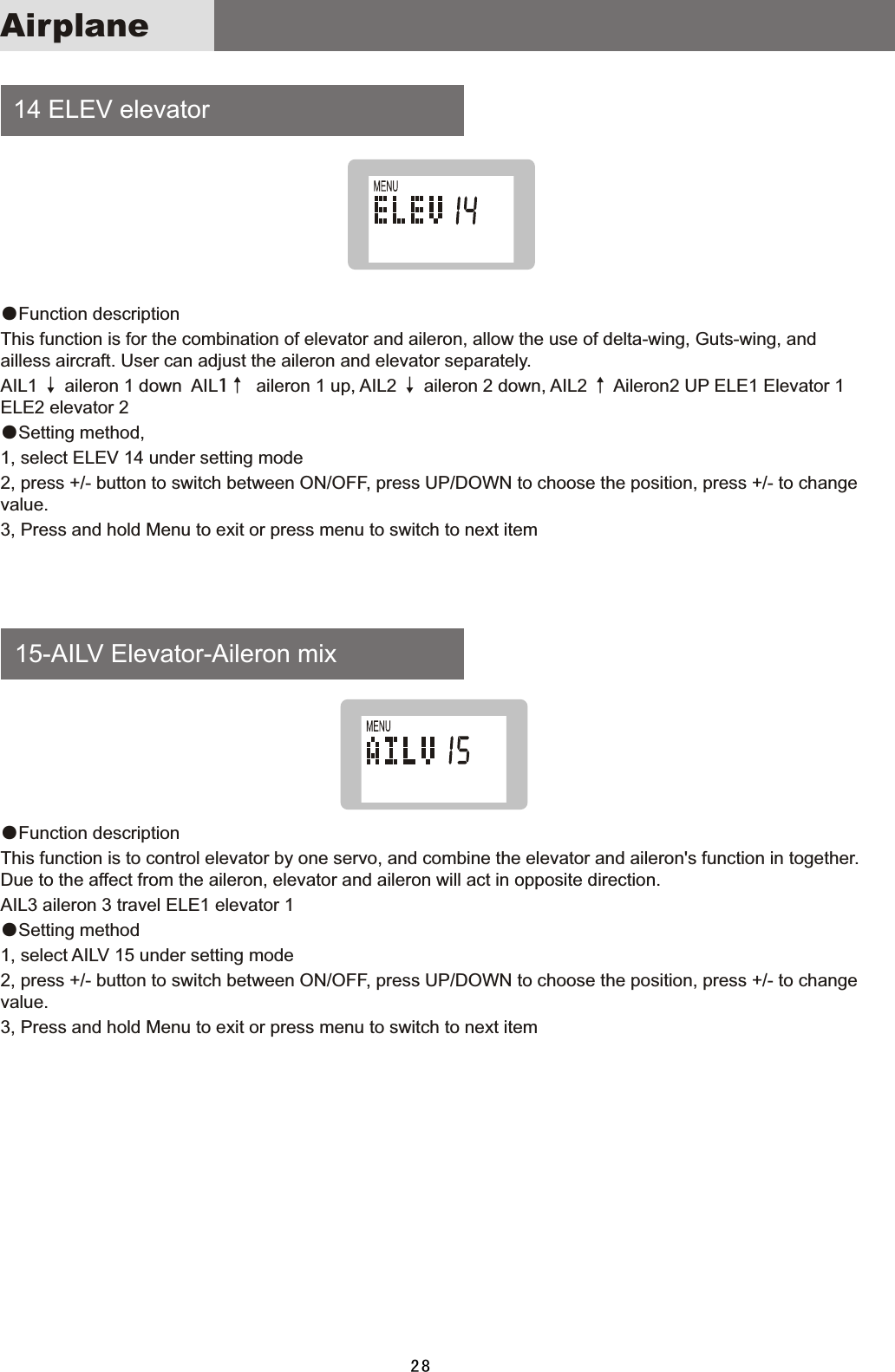  14  ELEV  elevator    15-AILV  Elevator-Aileron  mix●Function  description This  function  is  for  the  combination  of  elevator  and  aileron,  allow  the  use  of  delta-wing,  Guts-wing,  and ailless  aircraft.  User  can  adjust  the  aileron  and  elevator  separately.AIL1  ↓  aileron  1  down    AIL1↑    aileron  1  up,  AIL2  ↓  aileron  2  down,  AIL2  ↑  Aileron2  UP  ELE1  Elevator  1 ELE2  elevator  2●Setting  method,1,  select  ELEV  14  under  setting  mode2,  press  +/-  button  to  switch  between  ON/OFF,  press  UP/DOWN  to  choose  the  position,  press  +/-  to  change value.3,  Press  and  hold  Menu  to  exit  or  press  menu  to  switch  to  next  item●Function  description This  function  is  to  control  elevator  by  one  servo,  and  combine  the  elevator  and  aileron&apos;s  function  in  together. Due  to  the  affect  from  the  aileron,  elevator  and  aileron  will  act  in  opposite  direction.AIL3  aileron  3  travel  ELE1  elevator  1●Setting  method 1,  select  AILV  15  under  setting  mode2,  press  +/-  button  to  switch  between  ON/OFF,  press  UP/DOWN  to  choose  the  position,  press  +/-  to  change value.3,  Press  and  hold  Menu  to  exit  or  press  menu  to  switch  to  next  item28Airplane