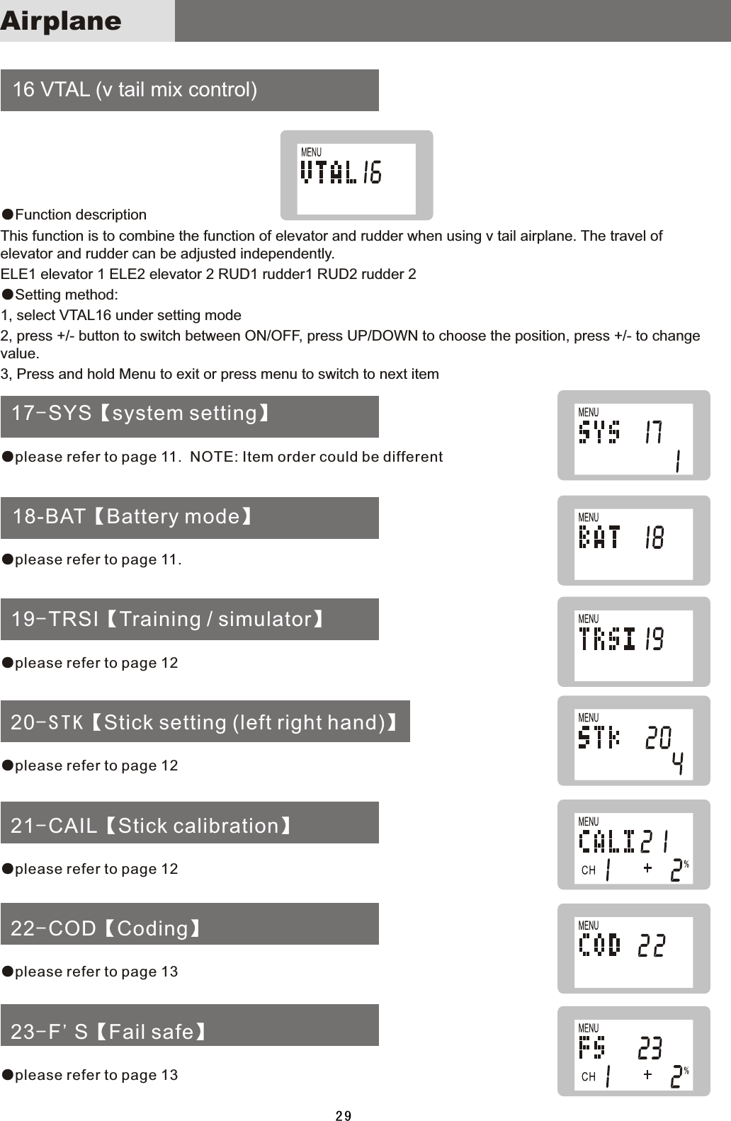     16  VTAL  (v  tail  mix  control) 17-SYS【system setting】  18-BAT【Battery mode】 19-TRSI【Training / simulator】 20-STK【Stick setting (left right hand)】 21-CAIL【Stick calibration】 22-COD【Coding】 23-F&apos;S【Fail safe】●Function  descriptionThis  function  is  to  combine  the  function  of  elevator  and  rudder  when  using  v  tail  airplane.  The  travel  of elevator  and  rudder  can  be  adjusted  independently. ELE1  elevator  1  ELE2  elevator  2  RUD1  rudder1  RUD2  rudder  2●Setting  method:1,  select  VTAL16  under  setting  mode2,  press  +/-  button  to  switch  between  ON/OFF,  press  UP/DOWN  to  choose  the  position,  press  +/-  to  change value.3,  Press  and  hold  Menu  to  exit  or  press  menu  to  switch  to  next  item●please refer to page 11.  NOTE: Item order could be different●please refer to page 11.●please refer to page 12●please refer to page 12●please refer to page 12●please refer to page 13●please refer to page 1329Airplane