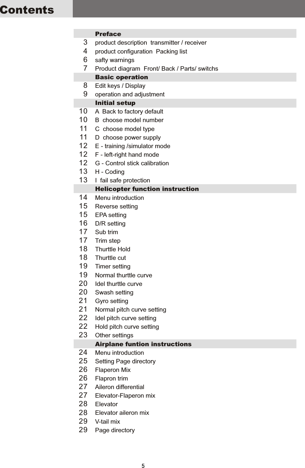 ContentsPrefaceproduct  description    transmitter  /  receiverproduct  configuration    Packing  listsafty  warningsProduct  diagram    Front/  Back  /  Parts/  switchsBasic  operationEdit  keys  /  Displayoperation  and  adjustmentInitial  setupA    Back  to  factory  defaultB    choose  model  numberC    choose  model  typeD    choose  power  supply E  -  training  /simulator  modeF  -  left-right  hand  modeG  -  Control  stick  calibrationH  -  CodingI    fail  safe  protectionHelicopter  function  instructionMenu  introductionReverse  settingEPA  setting D/R  settingSub  trimTrim  stepThurttle  Hold Thurttle  cutTimer  setting Normal  thurttle  curveIdel  thurttle  curve Swash  settingGyro  settingNormal  pitch  curve  settingIdel  pitch  curve  settingHold  pitch  curve  settingOther  settings Airplane  funtion  instructionsMenu  introductionSetting  Page  directoryFlaperon  MixFlapron  trimAileron  differentialElevator-Flaperon  mixElevatorElevator  aileron  mixV-tail  mixPage  directory3467891010111112121213131415151617171818191920202121222223242526262727282829295