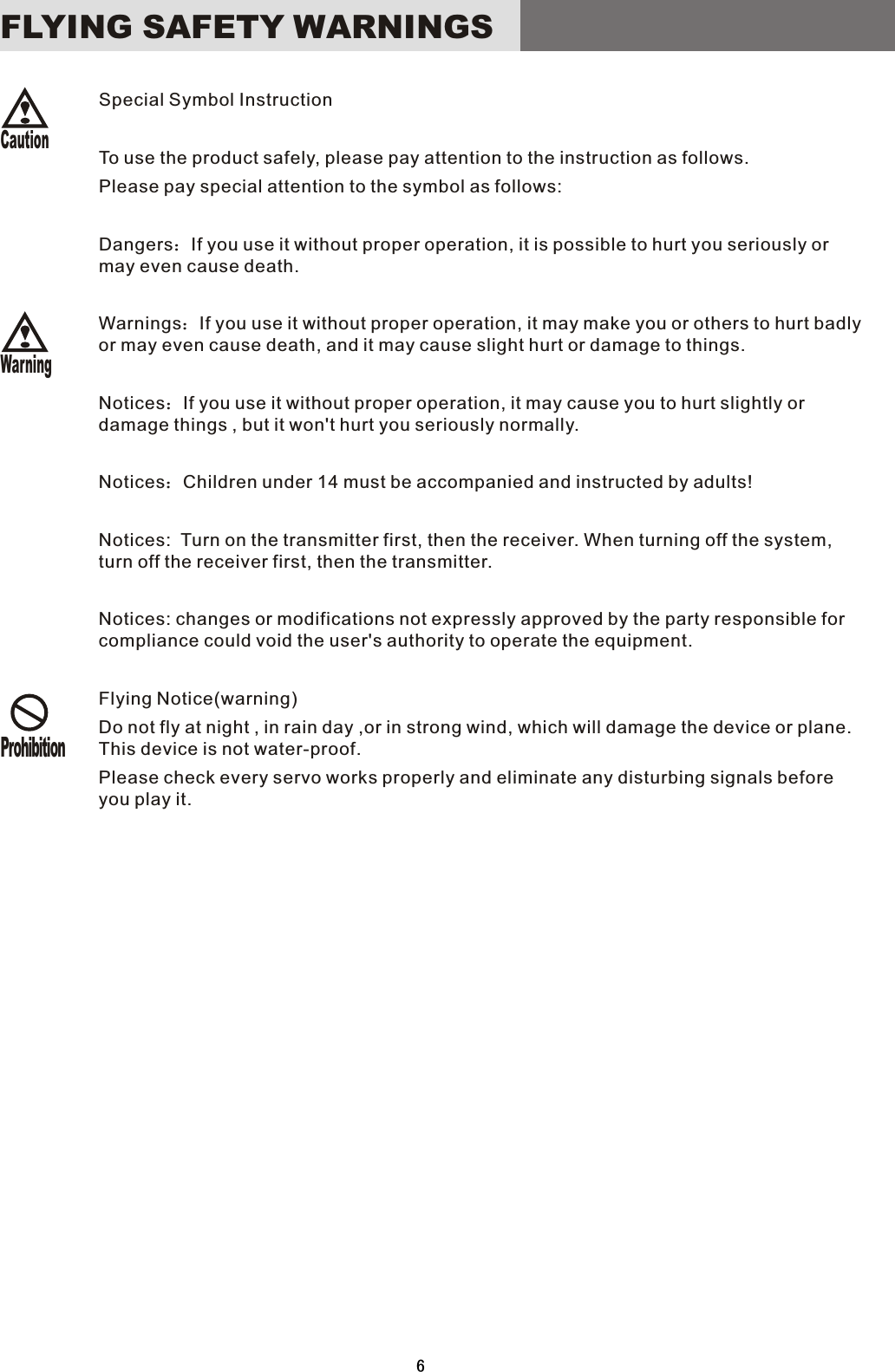 6ProhibitionWarningCautionSpecial Symbol InstructionTo use the product safely, please pay attention to the instruction as follows.Please pay special attention to the symbol as follows:Dangers：If you use it without proper operation, it is possible to hurt you seriously or may even cause death.Warnings：If you use it without proper operation, it may make you or others to hurt badly or may even cause death, and it may cause slight hurt or damage to things.Notices：If you use it without proper operation, it may cause you to hurt slightly or damage things , but it won&apos;t hurt you seriously normally. Notices：Children under 14 must be accompanied and instructed by adults!Notices:    Turn on the transmitter first, then the receiver. When turning off the system, turn off the receiver first, then the transmitter.Notices: changes or modifications not expressly approved by the party responsible for compliance could void the user&apos;s authority to operate the equipment. Flying Notice(warning)Do not fly at night , in rain day ,or in strong wind, which will damage the device or plane. This device is not water-proof.   Please check every servo works properly and eliminate any disturbing signals before you play it.FLYING  SAFETY  WARNINGS