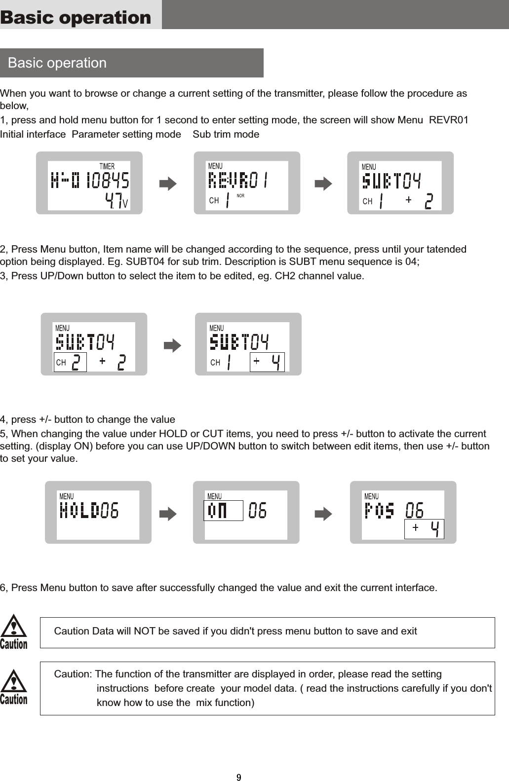     Basic  operation When  you  want  to  browse  or  change  a  current  setting  of  the  transmitter,  please  follow  the  procedure  as below,1,  press  and  hold  menu  button  for  1  second  to  enter  setting  mode,  the  screen  will  show  Menu    REVR01Initial  interface    Parameter  setting  mode        Sub  trim  mode2,  Press  Menu  button,  Item  name  will  be  changed  according  to  the  sequence,  press  until  your  tatended option  being  displayed.  Eg.  SUBT04  for  sub  trim.  Description  is  SUBT  menu  sequence  is  04;3,  Press  UP/Down  button  to  select  the  item  to  be  edited,  eg.  CH2  channel  value.4,  press  +/-  button  to  change  the  value5,  When  changing  the  value  under  HOLD  or  CUT  items,  you  need  to  press  +/-  button  to  activate  the  current setting.  (display  ON)  before  you  can  use  UP/DOWN  button  to  switch  between  edit  items,  then  use  +/-  button to  set  your  value.6,  Press  Menu  button  to  save  after  successfully  changed  the  value  and  exit  the  current  interface.                                      Caution  Data  will  NOT  be  saved  if  you  didn&apos;t  press  menu  button  to  save  and  exit                                      Caution:  The  function  of  the  transmitter  are  displayed  in  order,  please  read  the  setting                                                                       instructions    before  create    your  model  data.  (  read  the  instructions  carefully  if  you  don&apos;t                                   know how to use the  mix function)Basic operationCautionCaution9