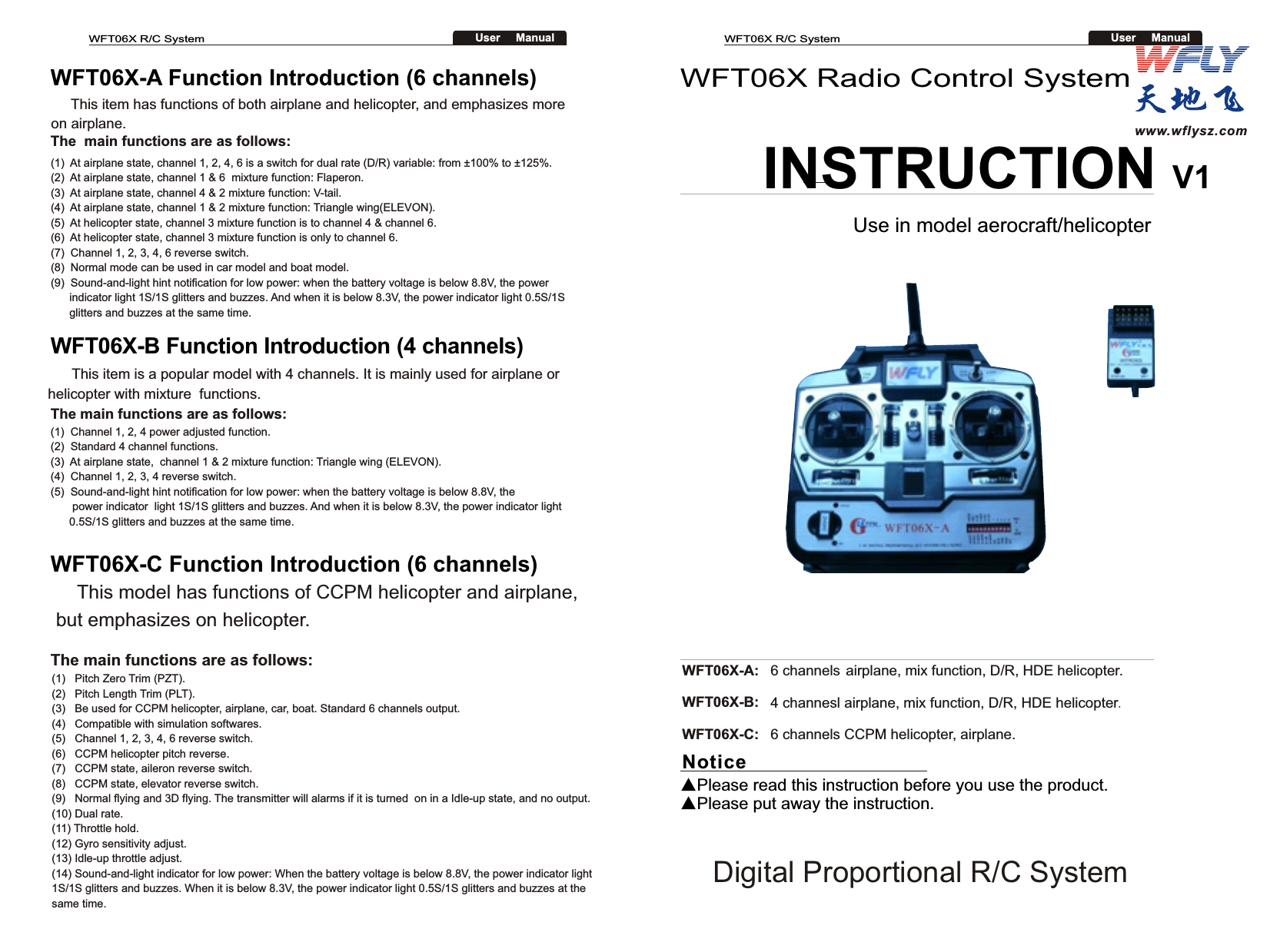 WFT06X Radio Control System INSTRUCTION V1Use in model aerocraft/helicopterNotice▲Please read this instruction before you use the product.▲Please put away the instruction.WFT06X-A:  6 channels airplane, mix function, D/R, HDE helicopter.WFT06X-B:  4 channesl airplane, mix function, D/R, HDE helicopter. WFT06X-C:  6 channels CCPM helicopter, airplane.(1)  At airplane state, channel 1, 2, 4, 6 is a switch for dual rate (D/R) variable: from ±100% to ±125%.(2)  At airplane state, channel 1 &amp; 6  mixture function: Flaperon.(3)  At airplane state, channel 4 &amp; 2 mixture function: V-tail.(4)  At airplane state, channel 1 &amp; 2 mixture function: Triangle wing(ELEVON).(5)  At helicopter state, channel 3 mixture function is to channel 4 &amp; channel 6.(6)  At helicopter state, channel 3 mixture function is only to channel 6.(7)  Channel 1, 2, 3, 4, 6 reverse switch.(8)  Normal mode can be used in car model and boat model.(9)  Sound-and-light hint notification for low power: when the battery voltage is below 8.8V, the power      indicator light 1S/1S glitters and buzzes. And when it is below 8.3V, the power indicator light 0.5S/1S       glitters and buzzes at the same time.WFT06X-A Function Introduction (6 channels)     This item has functions of both airplane and helicopter, and emphasizes more on airplane.The  main functions are as follows:The main functions are as follows:(1)  Channel 1, 2, 4 power adjusted function.(2)  Standard 4 channel functions.(3)  At airplane state,  channel 1 &amp; 2 mixture function: Triangle wing (ELEVON).(4)  Channel 1, 2, 3, 4 reverse switch.(5)  Sound-and-light hint notification for low power: when the battery voltage is below 8.8V, the        power indicator  light 1S/1S glitters and buzzes. And when it is below 8.3V, the power indicator light       0.5S/1S glitters and buzzes at the same time.WFT06X-B Function Introduction (4 channels)      This item is a popular model with 4 channels. It is mainly used for airplane or helicopter with mixture  functions.WFT06X-C Function Introduction (6 channels)www.wflysz.comDigital Proportional R/C System     This model has functions of CCPM helicopter and airplane, but emphasizes on helicopter.The main functions are as follows:(1)   Pitch Zero Trim (PZT).(2)   Pitch Length Trim (PLT).(3)   Be used for CCPM helicopter, airplane, car, boat. Standard 6 channels output. (4)   Compatible with simulation softwares.(5)   Channel 1, 2, 3, 4, 6 reverse switch.(6)   CCPM helicopter pitch reverse.(7)   CCPM state, aileron reverse switch.(8)   CCPM state, elevator reverse switch.(9)   Normal flying and 3D flying. The transmitter will alarms if it is turned  on in a Idle-up state, and no output.(10) Dual rate.(11) Throttle hold.(12) Gyro sensitivity adjust.(13) Idle-up throttle adjust.(14) Sound-and-light indicator for low power: When the battery voltage is below 8.8V, the power indicator light 1S/1S glitters and buzzes. When it is below 8.3V, the power indicator light 0.5S/1S glitters and buzzes at the same time.WFT06X R/C SystemUser     ManualWFT06X R/C SystemUser     Manual