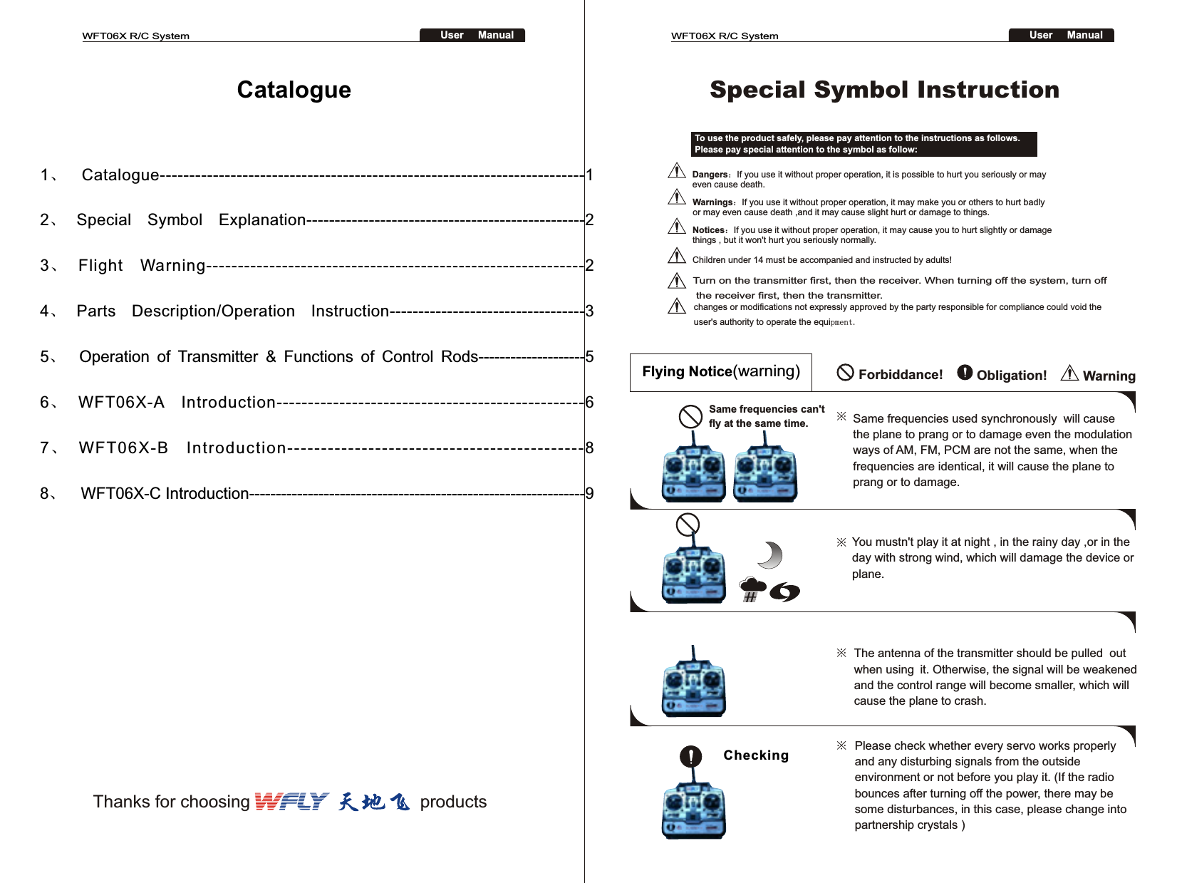 WFT06X R/C SystemUser     ManualWFT06X R/C SystemUser     Manual1、Catalogue------------------------------------------------------------------------12、Special  Symbol  Explanation-------------------------------------------------2   3、Flight  Warning------------------------------------------------------------24、Parts  Description/Operation  Instruction----------------------------------35、   Operation  of  Transmitter  &amp;  Functions  of  Control  Rods--------------------56、WFT06X-A  Introduction-------------------------------------------------6   7、WFT06X-B  Introduction--------------------------------------------88、  WFT06X-C Introduction---------------------------------------------------------------9To use the product safely, please pay attention to the instructions as follows. Please pay special attention to the symbol as follow:Dangers：If you use it without proper operation, it is possible to hurt you seriously or may even cause death.Warnings：If you use it without proper operation, it may make you or others to hurt badly or may even cause death ,and it may cause slight hurt or damage to things.Notices：If you use it without proper operation, it may cause you to hurt slightly or damage things , but it won&apos;t hurt you seriously normally. Children under 14 must be accompanied and instructed by adults!Special Symbol Instruction Forbiddance!   Obligation! WarningFlying Notice(warning)Same frequencies can&apos;t fly at the same time. Same frequencies used synchronously  will cause the plane to prang or to damage even the modulation ways of AM, FM, PCM are not the same, when the frequencies are identical, it will cause the plane to prang or to damage.You mustn&apos;t play it at night , in the rainy day ,or in the day with strong wind, which will damage the device or plane.    The antenna of the transmitter should be pulled  out when using it. Otherwise, the signal will be weakened and the control range will become smaller, which will cause the plane to crash.Please check whether every servo works properly and any disturbing signals from the outside environment or not before you play it. (If the radio bounces after turning off the power, there may be some disturbances, in this case, please change into partnership crystals )Checking※ ※ ※ ※ CatalogueThanks for choosing                                   productsTurn on the transmitter first, then the receiver. When turning off the system, turn off the receiver first, then the transmitter.changes or modifications not expressly approved by the party responsible for compliance could void the user&apos;s authority to operate the equipment.  