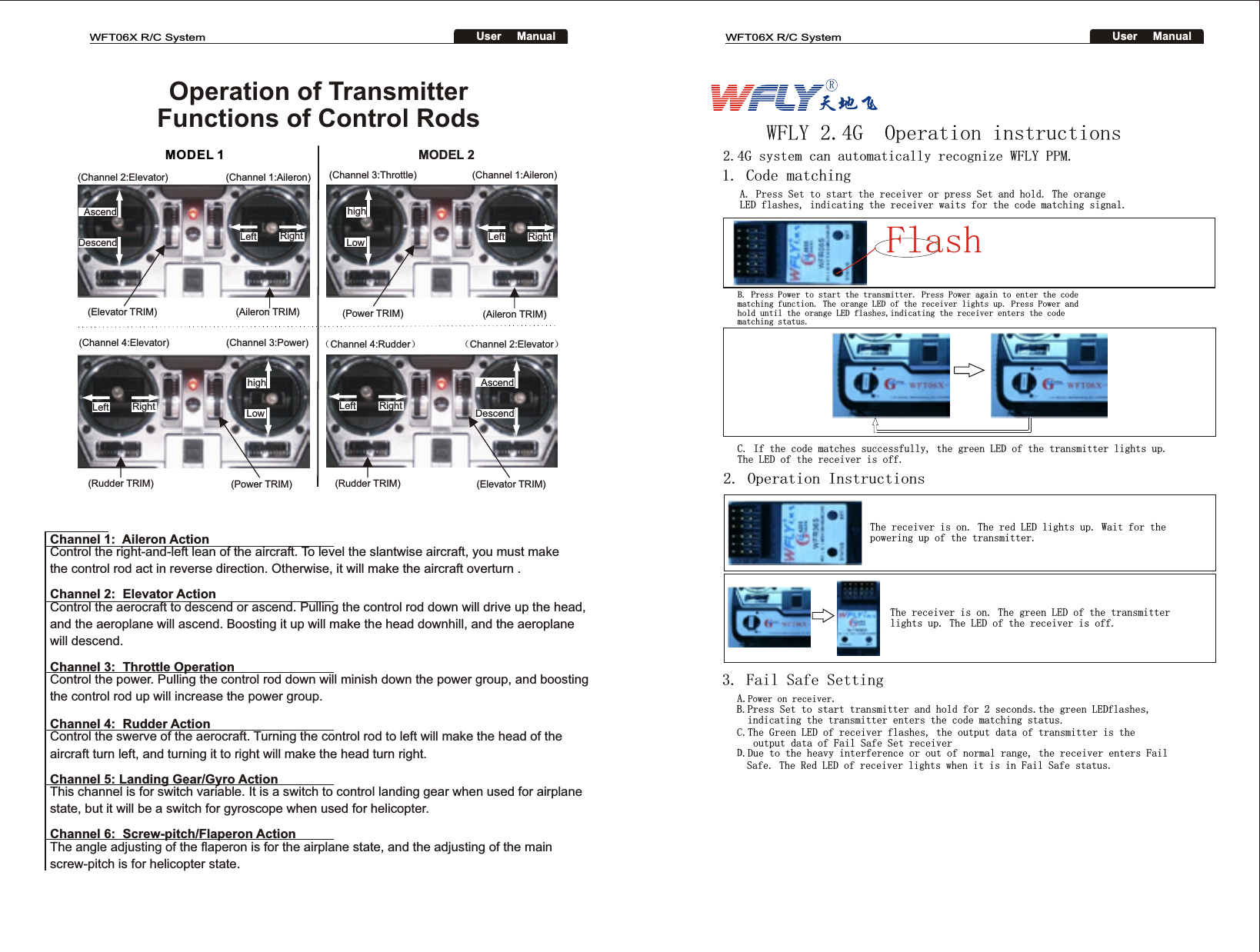 Operation of Transmitter Functions of Control RodsMODEL 1(Channel 2:Elevator)     (Channel 1:Aileron)    (Elevator TRIM)      (Aileron TRIM)AscendDescendLeft RighthighLowLeft RighthighLowLeft RightLeft RightAscendDescend(Channel 4:Elevator) (Channel 3:Power)(Rudder TRIM) (Power TRIM)MODEL 2(Channel 3:Throttle) (Channel 1:Aileron)(Power TRIM) (Aileron TRIM)（Channel 4:Rudder）（Channel 2:Elevator）(Rudder TRIM)   (Elevator TRIM)Channel 6:  Screw-pitch/Flaperon Action The angle adjusting of the flaperon is for the airplane state, and the adjusting of the main screw-pitch is for helicopter state. Channel 5: Landing Gear/Gyro ActionThis channel is for switch variable. It is a switch to control landing gear when used for airplane state, but it will be a switch for gyroscope when used for helicopter.Channel 4:  Rudder ActionControl the swerve of the aerocraft. Turning the control rod to left will make the head of the aircraft turn left, and turning it to right will make the head turn right.Channel 3:  Throttle OperationControl the power. Pulling the control rod down will minish down the power group, and boostingthe control rod up will increase the power group.Channel 2:  Elevator ActionControl the aerocraft to descend or ascend. Pulling the control rod down will drive up the head,and the aeroplane will ascend. Boosting it up will make the head downhill, and the aeroplane will descend. Channel 1:  Aileron ActionControl the right-and-left lean of the aircraft. To level the slantwise aircraft, you must make the control rod act in reverse direction. Otherwise, it will make the aircraft overturn .WFT06X R/C SystemUser     ManualWFT06X R/C SystemUser     ManualR2. Operation Instructions 1. Code matchingA. Press Set to start the receiver or press Set and hold. The orange LED flashes, indicating the receiver waits for the code matching signal. 2.4G system can automatically recognize WFLY PPM.WFLY 2.4G  Operation instructionsB. Press Power to start the transmitter. Press Power again to enter the code matching function. The orange LED of the receiver lights up. Press Power and hold until the orange LED flashes,indicating the receiver enters the code matching status. C. If the code matches successfully, the green LED of the transmitter lights up. The LED of the receiver is off. The receiver is on. The red LED lights up. Wait for the powering up of the transmitter.The receiver is on. The green LED of the transmitter lights up. The LED of the receiver is off.3. Fail Safe SettingA.Power on receiver. B.Press Set to start transmitter and hold for 2 seconds.the green LEDflashes,  indicating the transmitter enters the code matching status.C.The Green LED of receiver flashes, the output data of transmitter is the    output data of Fail Safe Set receiverD.Due to the heavy interference or out of normal range, the receiver enters Fail  Safe. The Red LED of receiver lights when it is in Fail Safe status. Flash