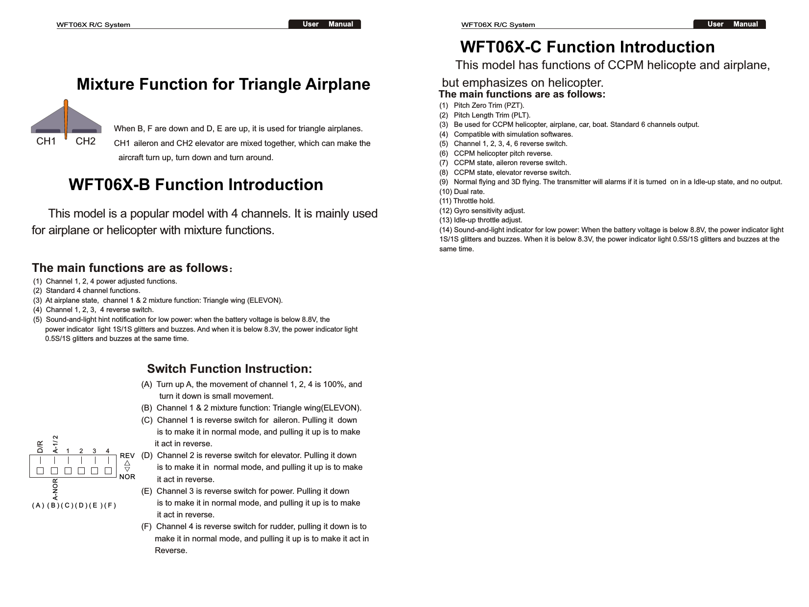 CH1       CH2WFT06X R/C SystemUser     ManualWFT06X R/C SystemUser     ManualMixture Function for Triangle AirplaneWhen B, F are down and D, E are up, it is used for triangle airplanes. CH1 aileron and CH2 elevator are mixed together, which can make the   aircraft turn up, turn down and turn around. WFT06X-B Function Introduction     This model is a popular model with 4 channels. It is mainly used for airplane or helicopter with mixture functions. The main functions are as follows：(1)  Channel 1, 2, 4 power adjusted functions.(2)  Standard 4 channel functions.(3)  At airplane state,  channel 1 &amp; 2 mixture function: Triangle wing (ELEVON).(4)  Channel 1, 2, 3,  4 reverse switch.(5)  Sound-and-light hint notification for low power: when the battery voltage is below 8.8V, the       power indicator  light 1S/1S glitters and buzzes. And when it is below 8.3V, the power indicator light       0.5S/1S glitters and buzzes at the same time.Switch Function Instruction:(A)  Turn up A, the movement of channel 1, 2, 4 is 100%, and        turn it down is small movement.(B)  Channel 1 &amp; 2 mixture function: Triangle wing(ELEVON).(C)  Channel 1 is reverse switch for  aileron. Pulling it  down       is to make it in normal mode, and pulling it up is to make      it act in reverse.(D)  Channel 2 is reverse switch for elevator. Pulling it down        is to make it in  normal mode, and pulling it up is to make         it act in reverse.(E)  Channel 3 is reverse switch for power. Pulling it down        is to make it in normal mode, and pulling it up is to make        it act in reverse.(F)  Channel 4 is reverse switch for rudder, pulling it down is to       make it in normal mode, and pulling it up is to make it act in      Reverse.A-1/ 21234A-NOR( A )  ( B ) ( C ) ( D ) ( E  ) ( F )D/RREV△▽NOR     This model has functions of CCPM helicopte and airplane, but emphasizes on helicopter.WFT06X-C Function Introduction The main functions are as follows:(1)   Pitch Zero Trim (PZT).(2)   Pitch Length Trim (PLT).(3)   Be used for CCPM helicopter, airplane, car, boat. Standard 6 channels output. (4)   Compatible with simulation softwares.(5)   Channel 1, 2, 3, 4, 6 reverse switch.(6)   CCPM helicopter pitch reverse.(7)   CCPM state, aileron reverse switch.(8)   CCPM state, elevator reverse switch.(9)   Normal flying and 3D flying. The transmitter will alarms if it is turned  on in a Idle-up state, and no output.(10) Dual rate.(11) Throttle hold.(12) Gyro sensitivity adjust.(13) Idle-up throttle adjust.(14) Sound-and-light indicator for low power: When the battery voltage is below 8.8V, the power indicator light 1S/1S glitters and buzzes. When it is below 8.3V, the power indicator light 0.5S/1S glitters and buzzes at the same time.   