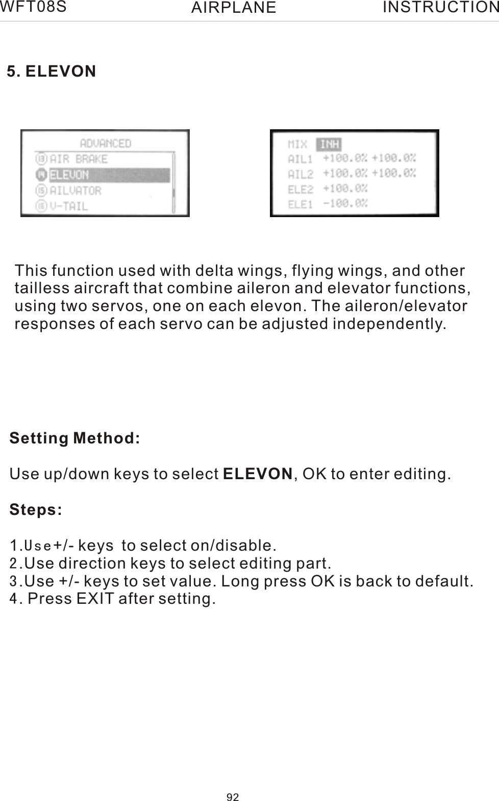 5. ELEVONThis function used with delta wings, flying wings, and othertailless aircraft that combine aileron and elevator functions,using two servos, one on each elevon. The aileron/elevatorresponses of each servo can be adjusted independently.Setting Method:Use up/down keys to select ELEVON, OK to enter editing.Steps:1.Use+/- keys to select on/disable. 2.Use direction keys to select editing part.3.Use +/- keys to set value. Long press OK is back to default.4. Press EXIT after setting.WFT08S INSTRUCTION92AIRPLANE