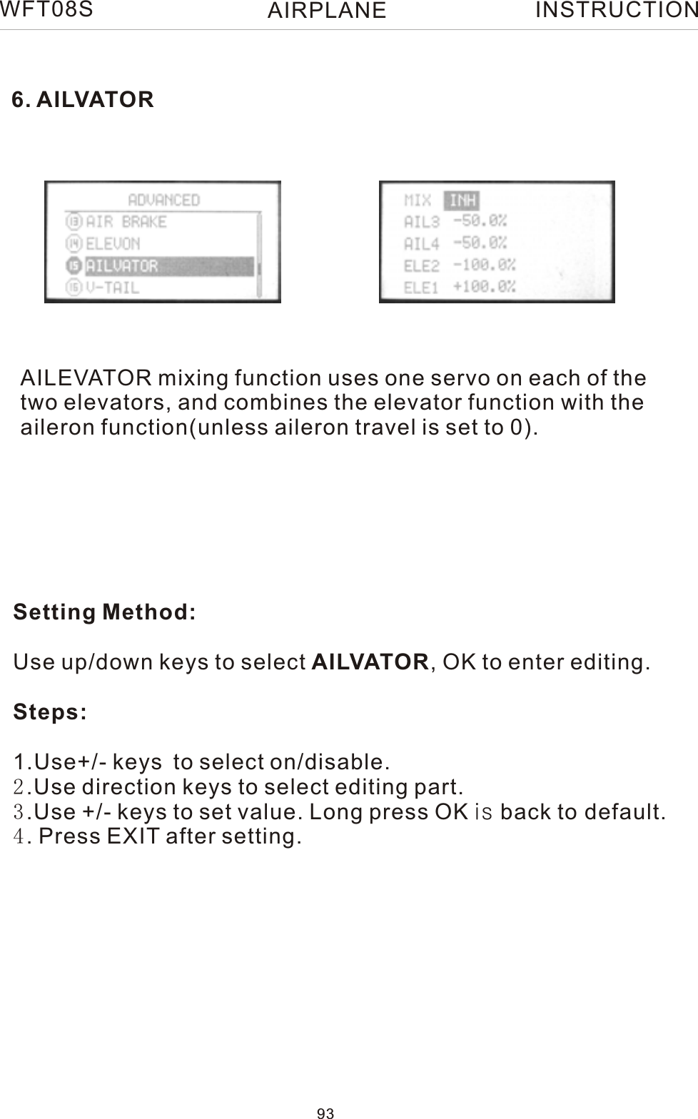 6. AILVATORAILEVATOR mixing function uses one servo on each of thetwo elevators, and combines the elevator function with theaileron function(unless aileron travel is set to 0). Setting Method:Use up/down keys to select AILVATOR, OK to enter editing.Steps:1.Use+/- keys to select on/disable. 2.Use direction keys to select editing part.3.Use +/- keys to set value. Long press OK is back to default.4. Press EXIT after setting.WFT08S INSTRUCTION93AIRPLANE