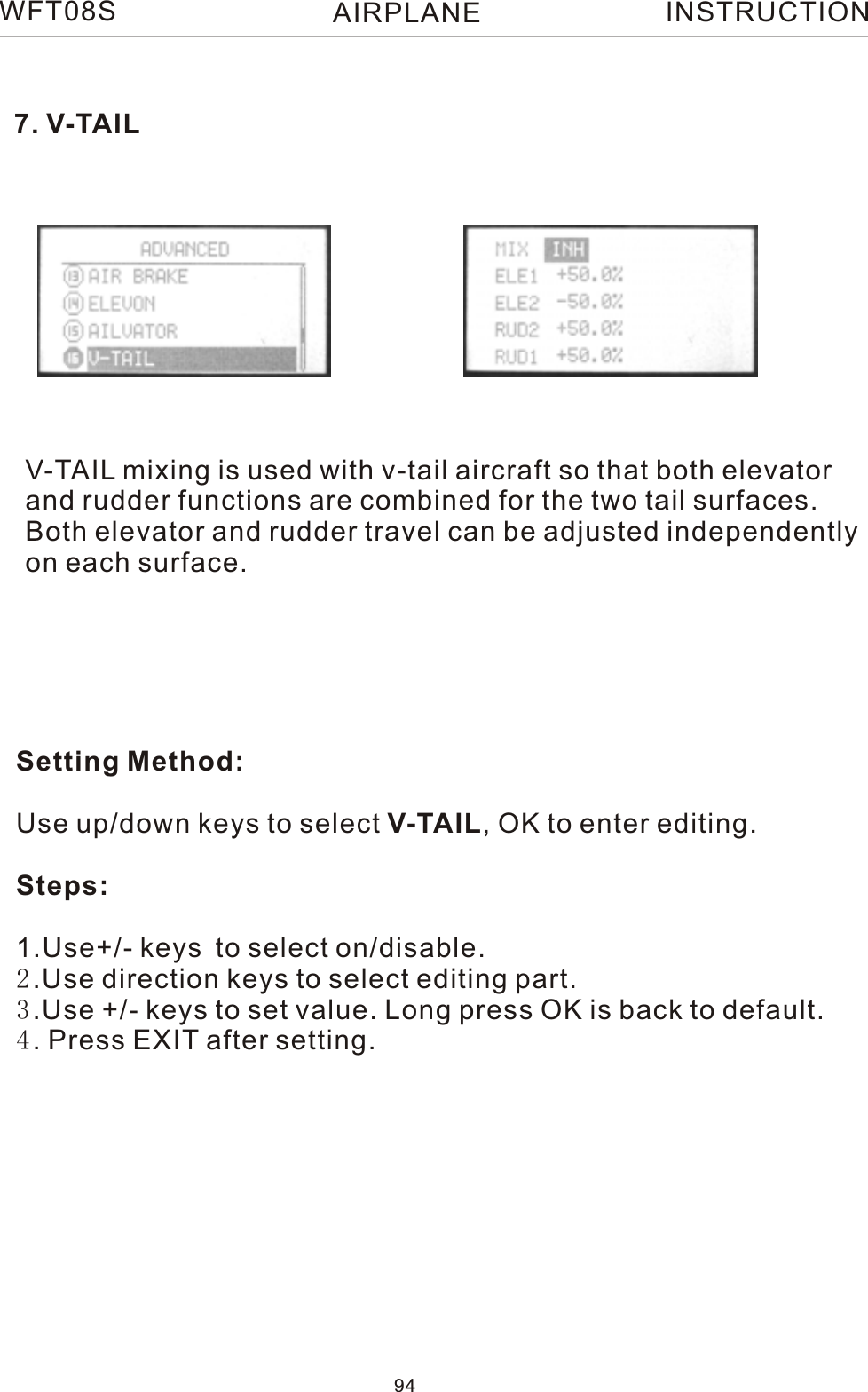 7. V-TAILV-TAIL mixing is used with v-tail aircraft so that both elevatorand rudder functions are combined for the two tail surfaces.Both elevator and rudder travel can be adjusted independentlyon each surface. Setting Method:Use up/down keys to select V-TAIL, OK to enter editing.Steps:1.Use+/- keys to select on/disable. 2.Use direction keys to select editing part.3.Use +/- keys to set value. Long press OK is back to default.4. Press EXIT after setting.WFT08S INSTRUCTION94AIRPLANE