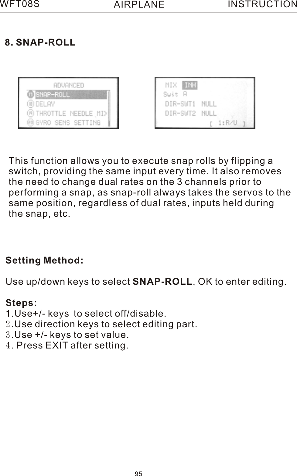 8. SNAP-ROLLThis function allows you to execute snap rolls by flipping aswitch, providing the same input every time. It also removesthe need to change dual rates on the 3 channels prior to performing a snap, as snap-roll always takes the servos to thesame position, regardless of dual rates, inputs held duringthe snap, etc.Setting Method:Use up/down keys to select SNAP-ROLL, OK to enter editing.Steps:1.Use+/- keys to select off/disable. 2.Use direction keys to select editing part.3.Use +/- keys to set value. 4. Press EXIT after setting.WFT08S INSTRUCTION95AIRPLANE