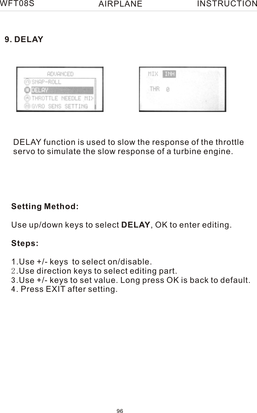 9. DELAYDELAY function is used to slow the response of the throttleservo to simulate the slow response of a turbine engine.Setting Method:Use up/down keys to select DELAY, OK to enter editing.Steps:1.Use +/- keys to select on/disable. 2.Use direction keys to select editing part.3.Use +/- keys to set value. Long press OK is back to default.4. Press EXIT after setting.WFT08S INSTRUCTION96AIRPLANE