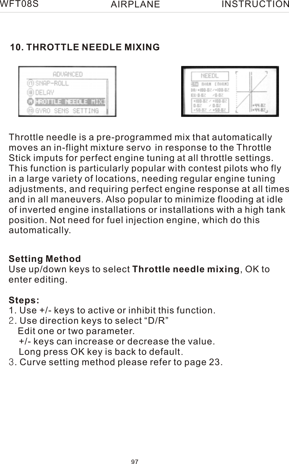 10. THROTTLE NEEDLE MIXINGThrottle needle is a pre-programmed mix that automaticallymoves an in-flight mixture servo in response to the ThrottleStick imputs for perfect engine tuning at all throttle settings.This function is particularly popular with contest pilots who flyin a large variety of locations, needing regular engine tuningadjustments, and requiring perfect engine response at all timesand in all maneuvers. Also popular to minimize flooding at idleof inverted engine installations or installations with a high tankposition. Not need for fuel injection engine, which do thisautomatically.Setting MethodUse up/down keys to select Throttle needle mixing, OK to enter editing.Steps:1. Use +/- keys to active or inhibit this function.2. Use direction keys to select “D/R”   Edit one or two parameter.    +/- keys can increase or decrease the value.    Long press OK key is back to default.3. Curve setting method please refer to page 23.WFT08S INSTRUCTION97AIRPLANE