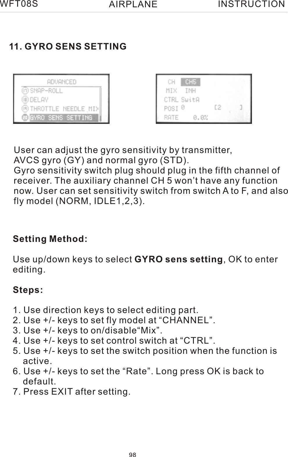 11. GYRO SENS SETTINGUser can adjust the gyro sensitivity by transmitter, AVCS gyro (GY) and normal gyro (STD).Gyro sensitivity switch plug should plug in the fifth channel ofreceiver. The auxiliary channel CH 5 won’t have any functionnow. User can set sensitivity switch from switch A to F, and alsofly model (NORM, IDLE1,2,3).Setting Method:Use up/down keys to select GYRO sens setting, OK to enterediting.Steps:1. Use direction keys to select editing part.2. Use +/- keys to set fly model at “CHANNEL”.3. Use +/- keys to on/disable“Mix”. 4. Use +/- keys to set control switch at “CTRL”.5. Use +/- keys to set the switch position when the function is    active.6. Use +/- keys to set the “Rate”. Long press OK is back to     default.7. Press EXIT after setting.98WFT08S INSTRUCTIONAIRPLANE