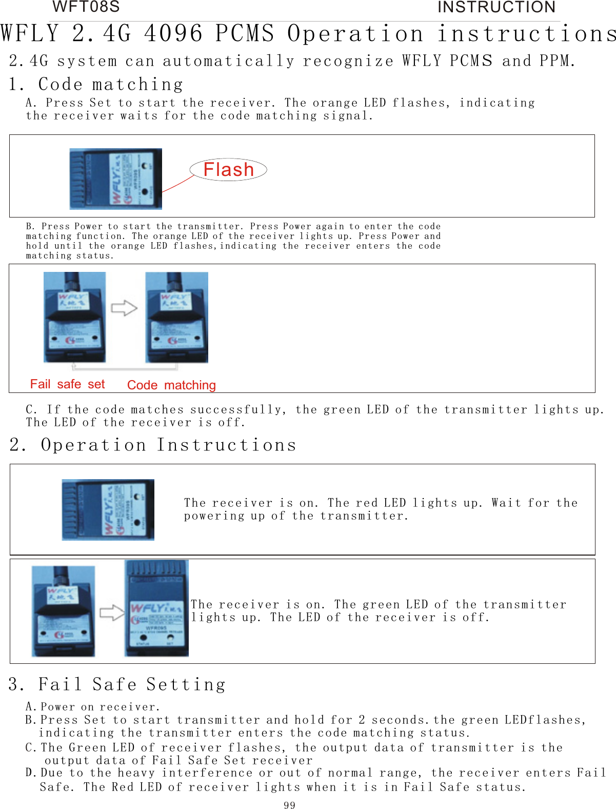 99WFT08S INSTRUCTIONFail safe set Code matching2. Operation Instructions  1. Code matchingA. Press S et to start t he receiver. T he orange L ED flashe s, indicatin g the rece iver wait s for the code mat ching sig nal. Flash2.4G system can automatically recognize WFLY PCMs and PPM.WFLY 2.4G 4096 PCMS Operation instructionsB. Press Power to s t a r t the transmitter. Press Power again to en t e r the c ode matching function. The orange LED of the receiver lights up. Press Power and hold until the orange LED flashes,indicating the receiver enters the code matching status. C. If the co de matche s successfully, the gre en LED of the t ransmitter l ights up. The LED of t he receiv er is off. The rece iver is on. T he red LED lights up. Wait fo r the poweri ng up of the tr ansmitter.The rece iver is on. T he green LED of th e transmi tter lights u p. The LED of t he receiver is o ff.3. Fail Safe SettingA.Po we r on receiver. B.Press Set to start transmitter and hold for 2 seconds.the green LEDflashes,  indicating the transmitter enters the code matching status.C.The Gre en LED of rec eiver flashes, the outp ut data of tr ansmitter is t he    output d ata of Fail S afe Set receiverD.Due to th e heavy int erference or out of norma l range, th e receiver enters Fail  Safe. Th e Red LED of re ceiver lights when it is in F ail Safe st atus. 