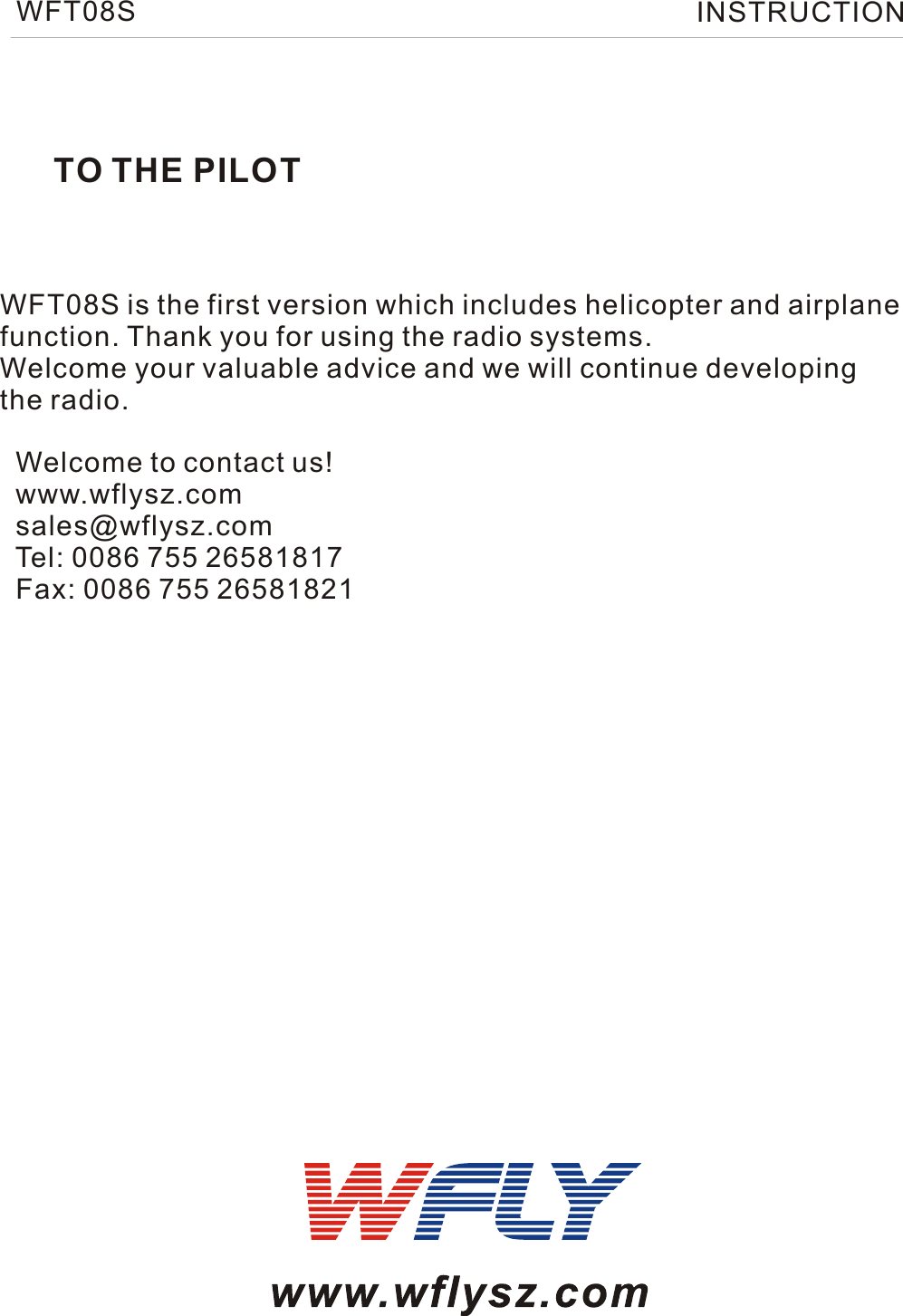 TO THE PILOTWFT08S is the first version which includes helicopter and airplanefunction. Thank you for using the radio systems. Welcome your valuable advice and we will continue developing the radio.  Welcome to contact us!  www.wflysz.com  sales@wflysz.com  Tel: 0086 755 26581817  Fax: 0086 755 26581821WFT08S INSTRUCTION