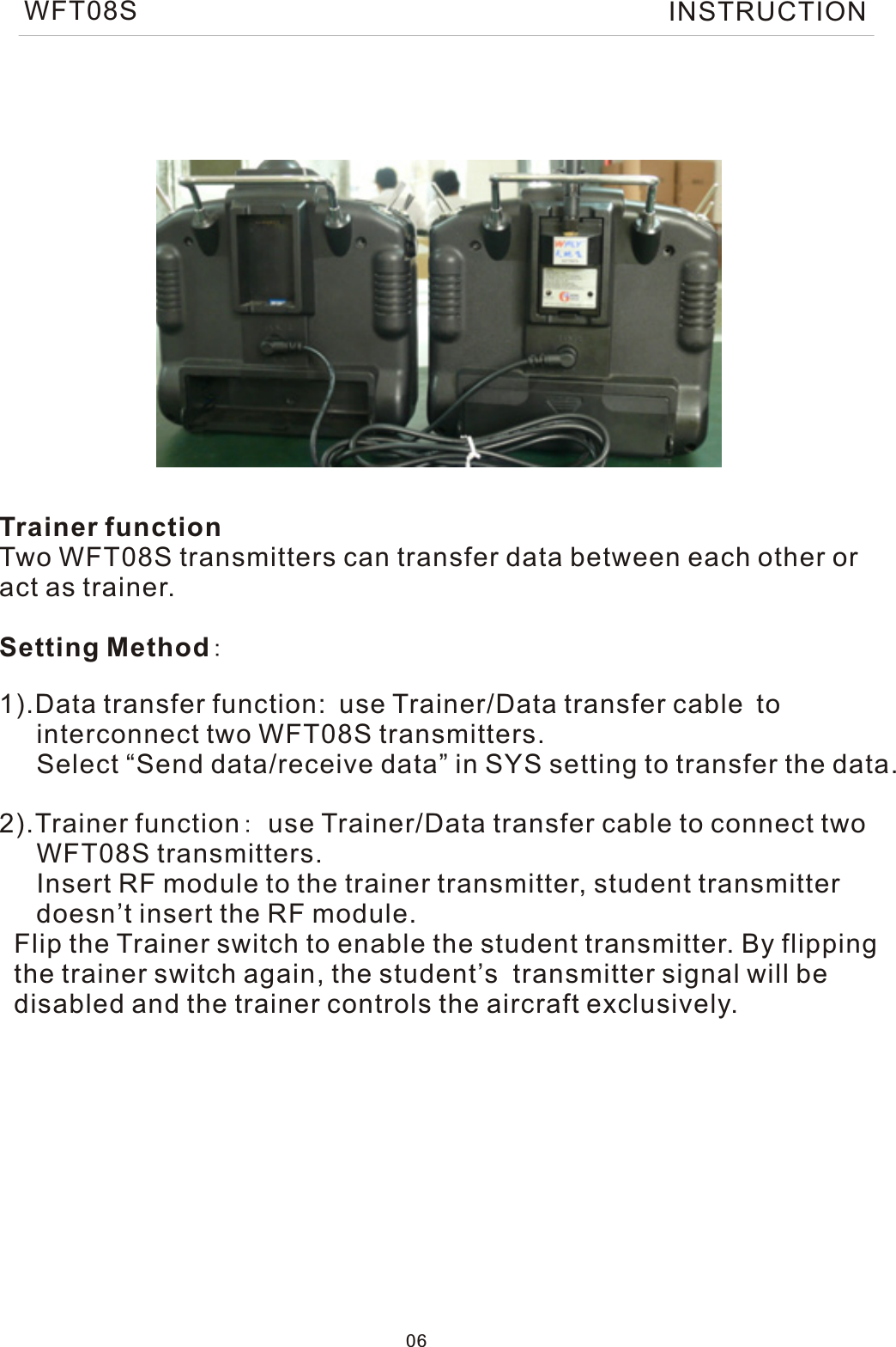 Trainer functionTwo WFT08S transmitters can transfer data between each other oract as trainer.Setting Method:1).Data transfer function: use Trainer/Data transfer cable to     interconnect two WFT08S transmitters.     Select “Send data/receive data” in SYS setting to transfer the data.2).Trainer function: use Trainer/Data transfer cable to connect two     WFT08S transmitters.     Insert RF module to the trainer transmitter, student transmitter      doesn’t insert the RF module.  Flip the Trainer switch to enable the student transmitter. By flipping   the trainer switch again, the student’s  transmitter signal will be   disabled and the trainer controls the aircraft exclusively.06WFT08S INSTRUCTION