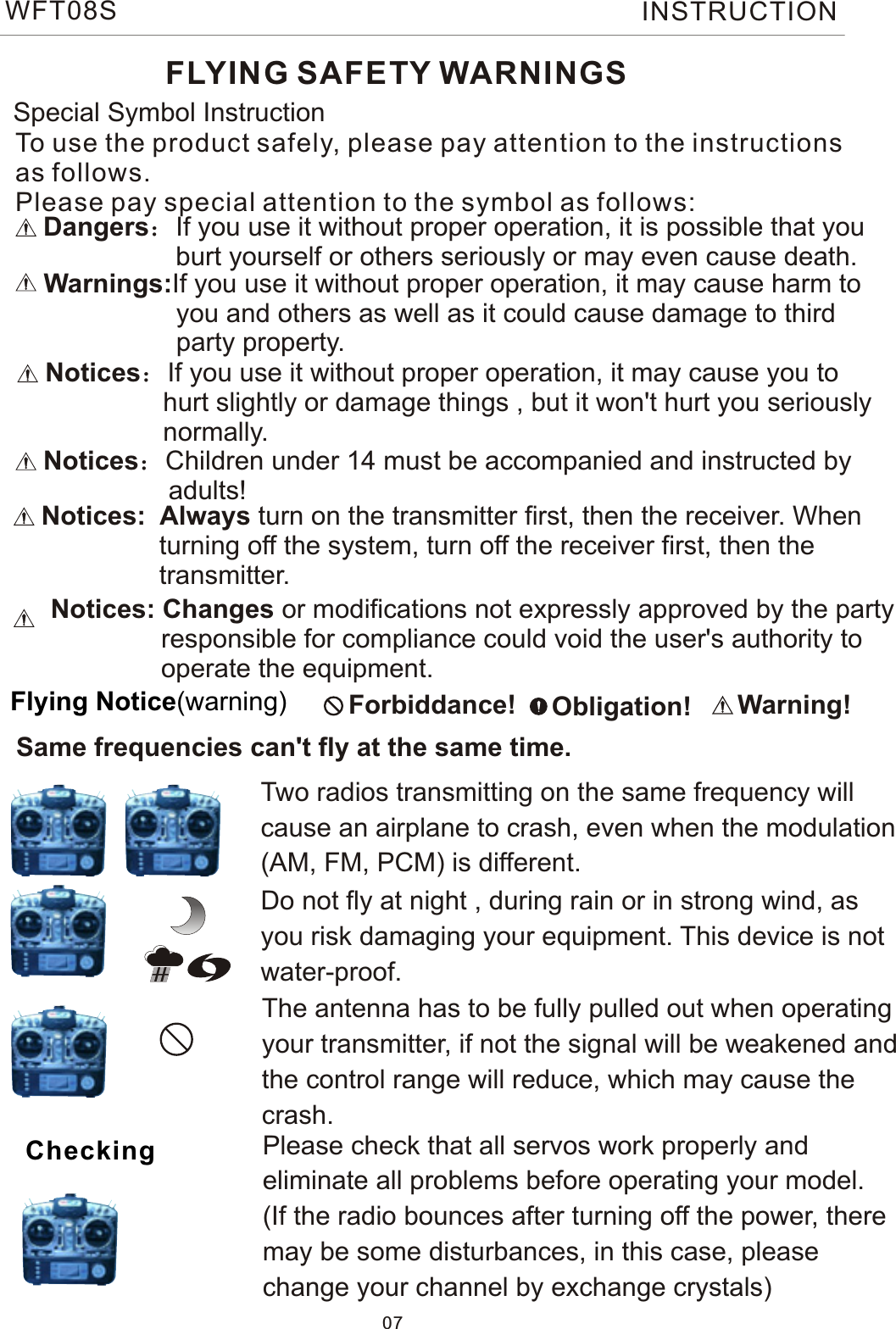 FLYING SAFETY WARNINGSDangers：If you use it without proper operation, it is possible that you                  burt yourself or others seriously or may even cause death.Warnings:If you use it without proper operation, it may cause harm to                  you and others as well as it could cause damage to third                   party property.Notices：If you use it without proper operation, it may cause you to                hurt slightly or damage things , but it won&apos;t hurt you seriously                normally. Special Symbol Instruction Forbiddance!   Obligation! Warning!Flying Notice(warning)Same frequencies can&apos;t fly at the same time.Two radios transmitting on the same frequency will cause an airplane to crash, even when the modulation(AM, FM, PCM) is different.Do not fly at night , during rain or in strong wind, asyou risk damaging your equipment. This device is notwater-proof.    The antenna has to be fully pulled out when operatingyour transmitter, if not the signal will be weakened andthe control range will reduce, which may cause the crash.Please check that all servos work properly and eliminate all problems before operating your model.(If the radio bounces after turning off the power, theremay be some disturbances, in this case, pleasechange your channel by exchange crystals)CheckingNotices:  Always turn on the transmitter first, then the receiver. When                 turning off the system, turn off the receiver first, then the                 transmitter.Notices：Children under 14 must be accompanied and instructed by                 adults!To use the product safely, please pay attention to the instructionsas follows.Please pay special attention to the symbol as follows:07WFT08S INSTRUCTIONNotices: Changes or modifications not expressly approved by the party               responsible for compliance could void the user&apos;s authority to                operate the equipment. 