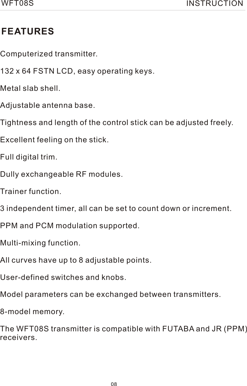 FEATURESComputerized transmitter.132 x 64 FSTN LCD, easy operating keys.Metal slab shell.Adjustable antenna base.Tightness and length of the control stick can be adjusted freely. Excellent feeling on the stick.Full digital trim.Dully exchangeable RF modules.Trainer function.3 independent timer, all can be set to count down or increment.PPM and PCM modulation supported.Multi-mixing function.All curves have up to 8 adjustable points.User-defined switches and knobs.Model parameters can be exchanged between transmitters.8-model memory.The WFT08S transmitter is compatible with FUTABA and JR (PPM)receivers. 08WFT08S INSTRUCTION