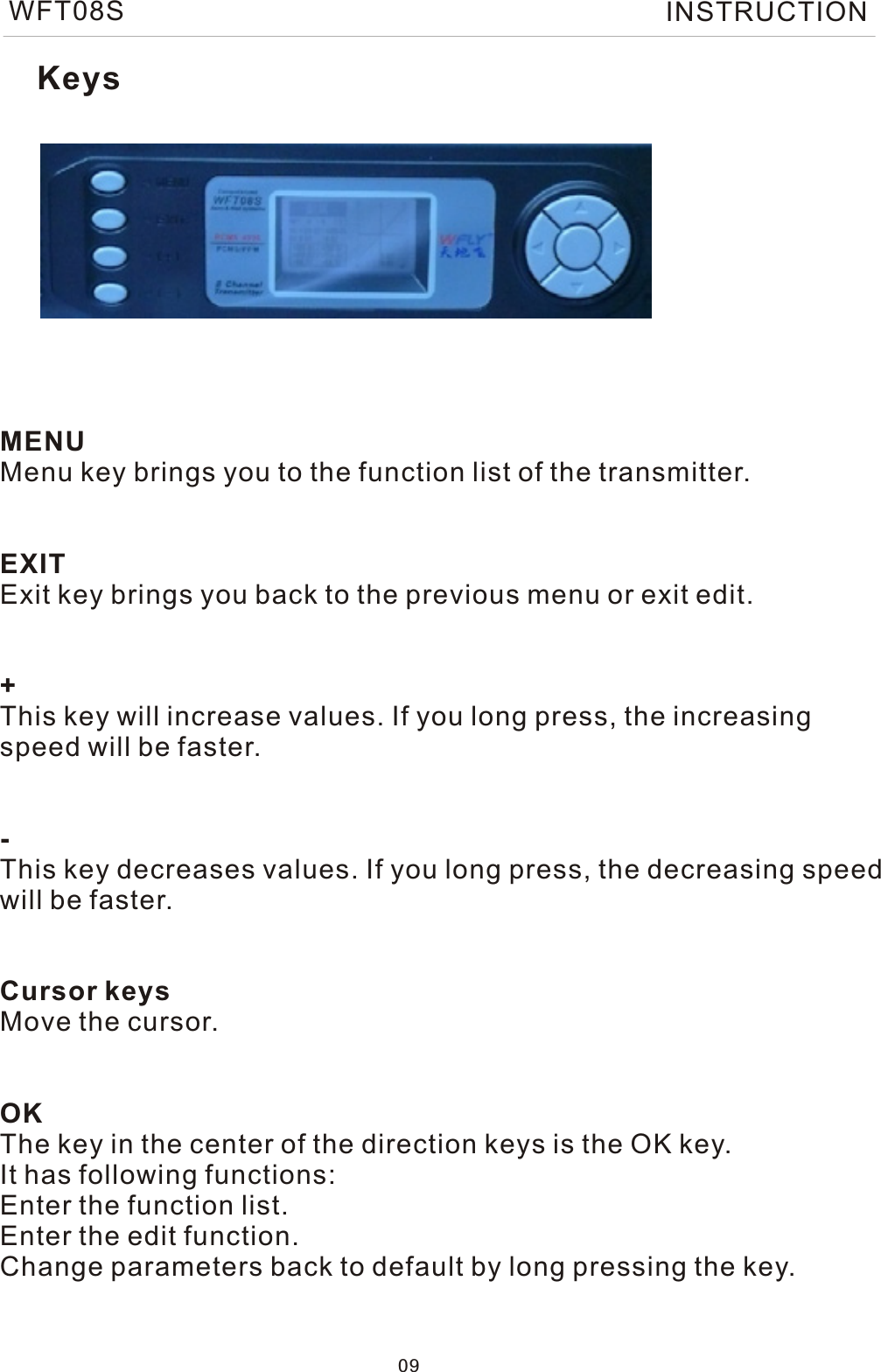 MENUMenu key brings you to the function list of the transmitter.EXITExit key brings you back to the previous menu or exit edit.+This key will increase values. If you long press, the increasingspeed will be faster.-This key decreases values. If you long press, the decreasing speedwill be faster.Cursor keysMove the cursor.OKThe key in the center of the direction keys is the OK key. It has following functions:Enter the function list.Enter the edit function.Change parameters back to default by long pressing the key.Keys09WFT08S INSTRUCTION