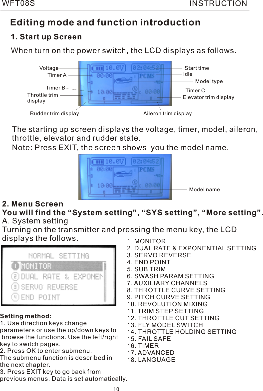 1. Start up ScreenThe starting up screen displays the voltage, timer, model, aileron, throttle, elevator and rudder state.2. Menu ScreenYou will find the “System setting”, “SYS setting”, “More setting”.When turn on the power switch, the LCD displays as follows.A. System settingTurning on the transmitter and pressing the menu key, the LCDdisplays the follows. 1. MONITOR2. DUAL RATE &amp; EXPONENTIAL SETTING3. SERVO REVERSE4. END POINT5. SUB TRIM6. SWASH PARAM SETTING7. AUXILIARY CHANNELS8. THROTTLE CURVE SETTING9. PITCH CURVE SETTING10. REVOLUTION MIXING11. TRIM STEP SETTING12. THROTTLE CUT SETTING13. FLY MODEL SWITCH14. THROTTLE HOLDING SETTING15. FAIL SAFE16. TIMER17. ADVANCED18. LANGUAGEVoltage Start timeTimer ATimer B Timer CModel typeThrottle trim displayRudder trim display Aileron trim displayElevator trim displayIdleEditing mode and function introductionNote: Press EXIT, the screen shows  you the model name.Setting method:1. Use direction keys change parameters or use the up/down keys to browse the functions. Use the left/rightkey to switch pages.2. Press OK to enter submenu.The submenu function is described in the next chapter.3. Press EXIT key to go back from previous menus. Data is set automatically.Model name10WFT08S INSTRUCTION