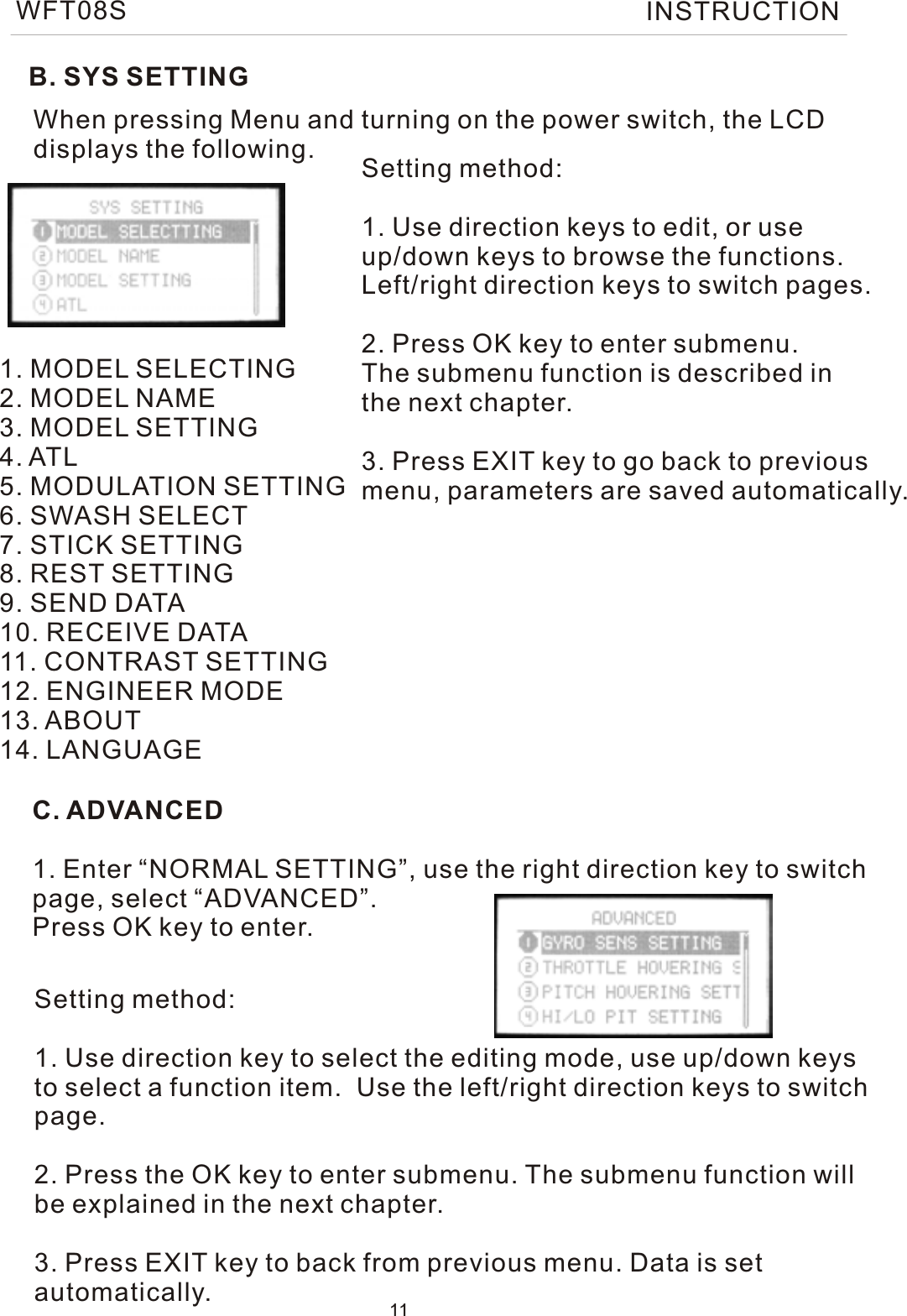 B. SYS SETTINGWhen pressing Menu and turning on the power switch, the LCDdisplays the following.1. MODEL SELECTING2. MODEL NAME3. MODEL SETTING4. ATL5. MODULATION SETTING6. SWASH SELECT7. STICK SETTING8. REST SETTING9. SEND DATA10. RECEIVE DATA11. CONTRAST SETTING12. ENGINEER MODE13. ABOUT14. LANGUAGESetting method:1. Use direction keys to edit, or use up/down keys to browse the functions.Left/right direction keys to switch pages.2. Press OK key to enter submenu. The submenu function is described in the next chapter.3. Press EXIT key to go back to previousmenu, parameters are saved automatically.C. ADVANCED1. Enter “NORMAL SETTING”, use the right direction key to switchpage, select “ADVANCED”.Press OK key to enter.Setting method:1. Use direction key to select the editing mode, use up/down keysto select a function item.  Use the left/right direction keys to switchpage.2. Press the OK key to enter submenu. The submenu function willbe explained in the next chapter.3. Press EXIT key to back from previous menu. Data is set automatically. 11WFT08S INSTRUCTION