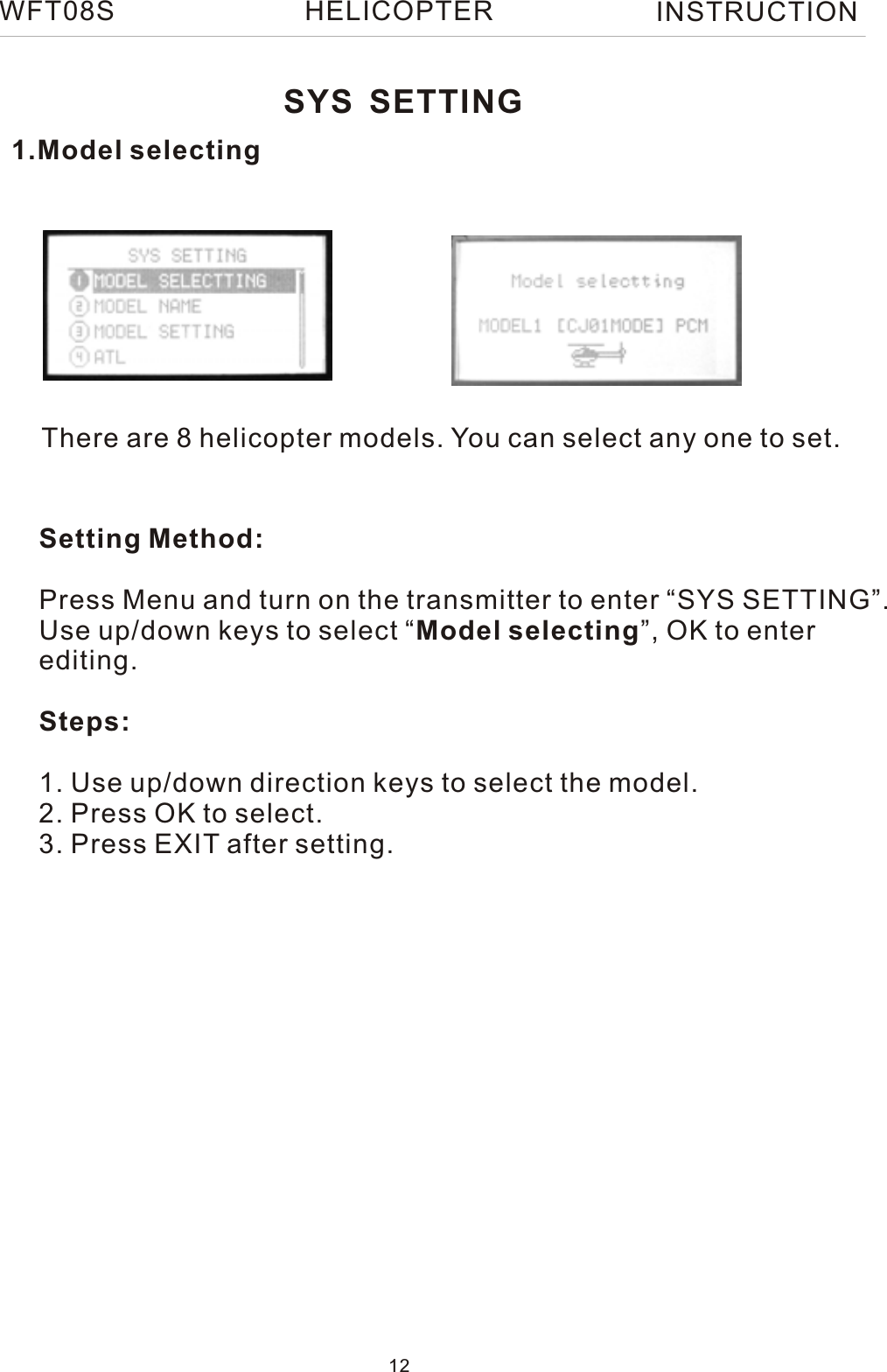 1.Model selectingThere are 8 helicopter models. You can select any one to set.Setting Method:Press Menu and turn on the transmitter to enter “SYS SETTING”.Use up/down keys to select “Model selecting”, OK to enterediting.Steps:1. Use up/down direction keys to select the model.2. Press OK to select.3. Press EXIT after setting.SYS SETTINGWFT08S INSTRUCTION12HELICOPTER