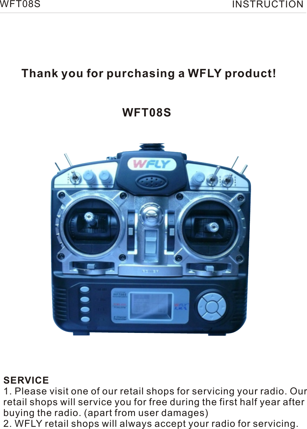 WFT08S INSTRUCTIONThank you for purchasing a WFLY product!WFT08SSERVICE1. Please visit one of our retail shops for servicing your radio. Ourretail shops will service you for free during the first half year afterbuying the radio. (apart from user damages)2. WFLY retail shops will always accept your radio for servicing.