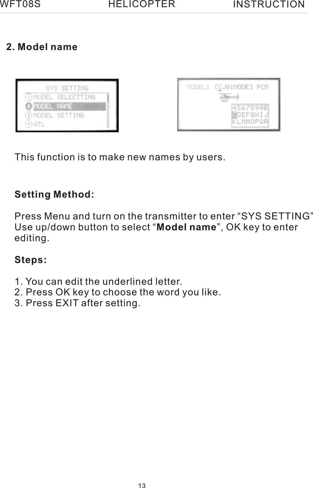 2. Model nameThis function is to make new names by users.Setting Method:Press Menu and turn on the transmitter to enter “SYS SETTING”Use up/down button to select “Model name”, OK key to enter editing.Steps:1. You can edit the underlined letter.2. Press OK key to choose the word you like.3. Press EXIT after setting. WFT08S INSTRUCTION13HELICOPTER