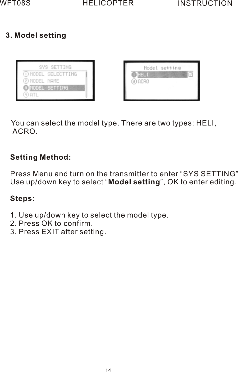 3. Model settingYou can select the model type. There are two types: HELI, ACRO.Setting Method:Press Menu and turn on the transmitter to enter “SYS SETTING”Use up/down key to select “Model setting”, OK to enter editing.Steps:1. Use up/down key to select the model type.2. Press OK to confirm.3. Press EXIT after setting. WFT08SINSTRUCTION14HELICOPTER