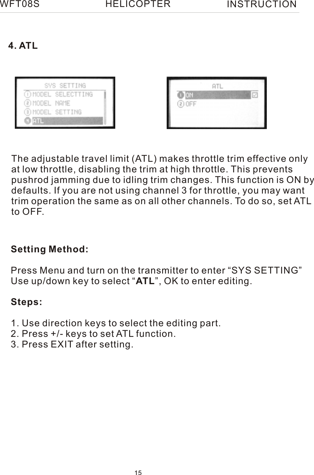 The adjustable travel limit (ATL) makes throttle trim effective onlyat low throttle, disabling the trim at high throttle. This prevents pushrod jamming due to idling trim changes. This function is ON bydefaults. If you are not using channel 3 for throttle, you may want trim operation the same as on all other channels. To do so, set ATLto OFF.Setting Method:Press Menu and turn on the transmitter to enter “SYS SETTING”Use up/down key to select “ATL”, OK to enter editing.Steps:1. Use direction keys to select the editing part.2. Press +/- keys to set ATL function.3. Press EXIT after setting.4. ATLWFT08S INSTRUCTION15HELICOPTER