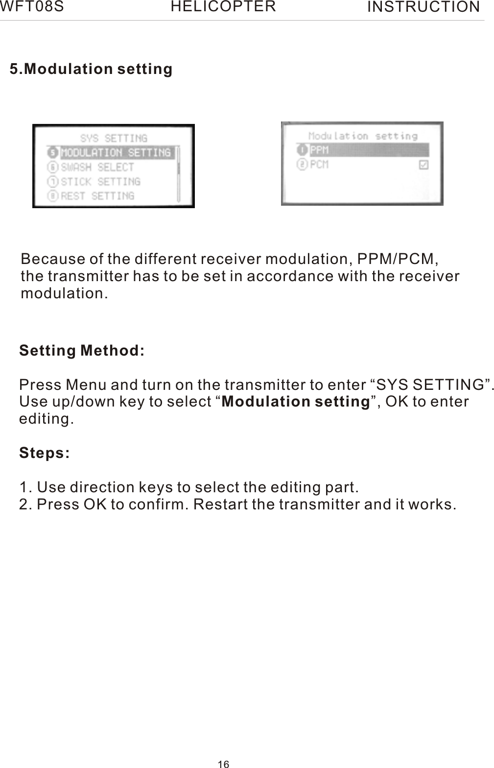 Because of the different receiver modulation, PPM/PCM, the transmitter has to be set in accordance with the receiver modulation.Setting Method:Press Menu and turn on the transmitter to enter “SYS SETTING”.Use up/down key to select “Modulation setting”, OK to enterediting.Steps:1. Use direction keys to select the editing part.2. Press OK to confirm. Restart the transmitter and it works.5.Modulation settingWFT08S INSTRUCTION16HELICOPTER