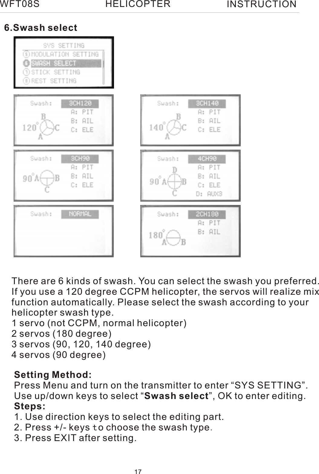 6.Swash selectSetting Method:Press Menu and turn on the transmitter to enter “SYS SETTING”.Use up/down keys to select “Swash select”, OK to enter editing.Steps:1. Use direction keys to select the editing part.2. Press +/- keys to choose the swash type.3. Press EXIT after setting.There are 6 kinds of swash. You can select the swash you preferred.If you use a 120 degree CCPM helicopter, the servos will realize mix function automatically. Please select the swash according to your helicopter swash type.1 servo (not CCPM, normal helicopter)2 servos (180 degree)3 servos (90, 120, 140 degree)4 servos (90 degree)WFT08S INSTRUCTION17HELICOPTER