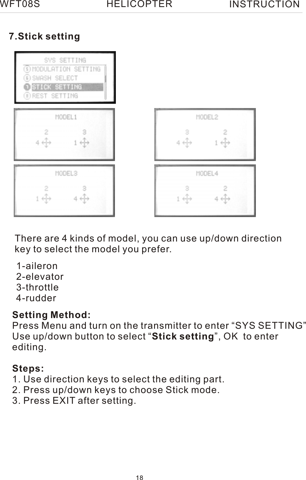 7.Stick settingThere are 4 kinds of model, you can use up/down direction key to select the model you prefer.Setting Method:Press Menu and turn on the transmitter to enter “SYS SETTING”Use up/down button to select “Stick setting”, OK  to enterediting.Steps:1. Use direction keys to select the editing part.2. Press up/down keys to choose Stick mode.3. Press EXIT after setting.1-aileron2-elevator3-throttle4-rudderWFT08S INSTRUCTION18HELICOPTER