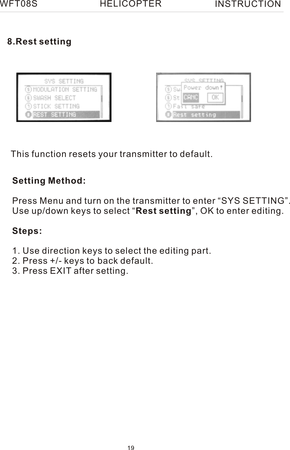 This function resets your transmitter to default.Setting Method:Press Menu and turn on the transmitter to enter “SYS SETTING”.Use up/down keys to select “Rest setting”, OK to enter editing.Steps:1. Use direction keys to select the editing part.2. Press +/- keys to back default.3. Press EXIT after setting.8.Rest settingWFT08S INSTRUCTION19HELICOPTER