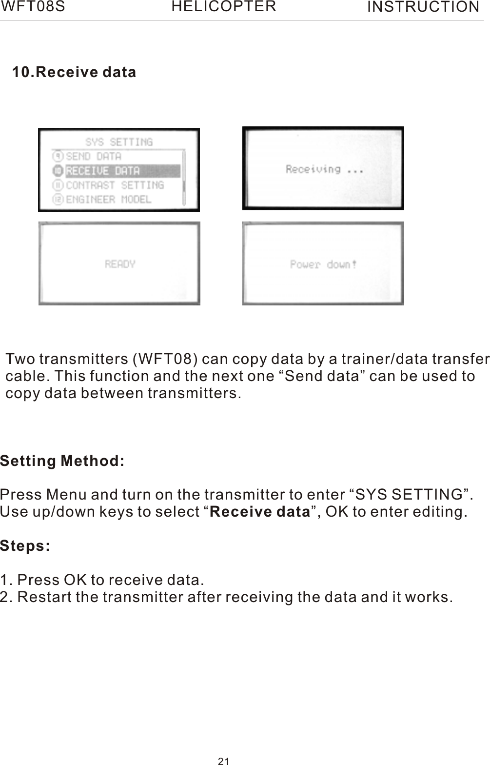 10.Receive dataTwo transmitters (WFT08) can copy data by a trainer/data transfercable. This function and the next one “Send data” can be used to copy data between transmitters.Setting Method:Press Menu and turn on the transmitter to enter “SYS SETTING”.Use up/down keys to select “Receive data”, OK to enter editing.Steps:1. Press OK to receive data.2. Restart the transmitter after receiving the data and it works.WFT08S INSTRUCTION21HELICOPTER