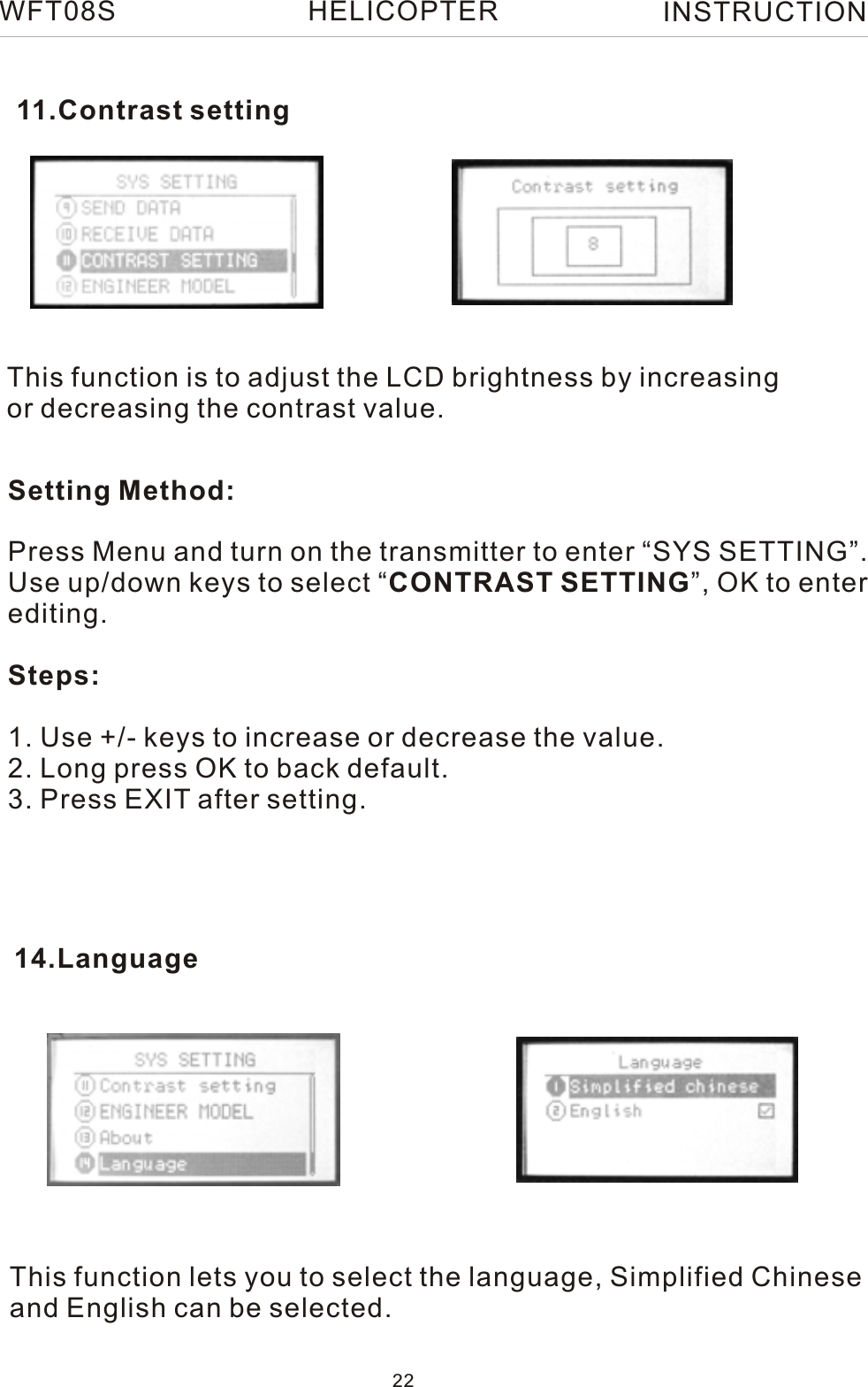 This function is to adjust the LCD brightness by increasing or decreasing the contrast value.Setting Method:Press Menu and turn on the transmitter to enter “SYS SETTING”.Use up/down keys to select “CONTRAST SETTING”, OK to enterediting.Steps:1. Use +/- keys to increase or decrease the value.2. Long press OK to back default. 3. Press EXIT after setting.11.Contrast setting14.LanguageThis function lets you to select the language, Simplified Chineseand English can be selected.WFT08S INSTRUCTION22HELICOPTER