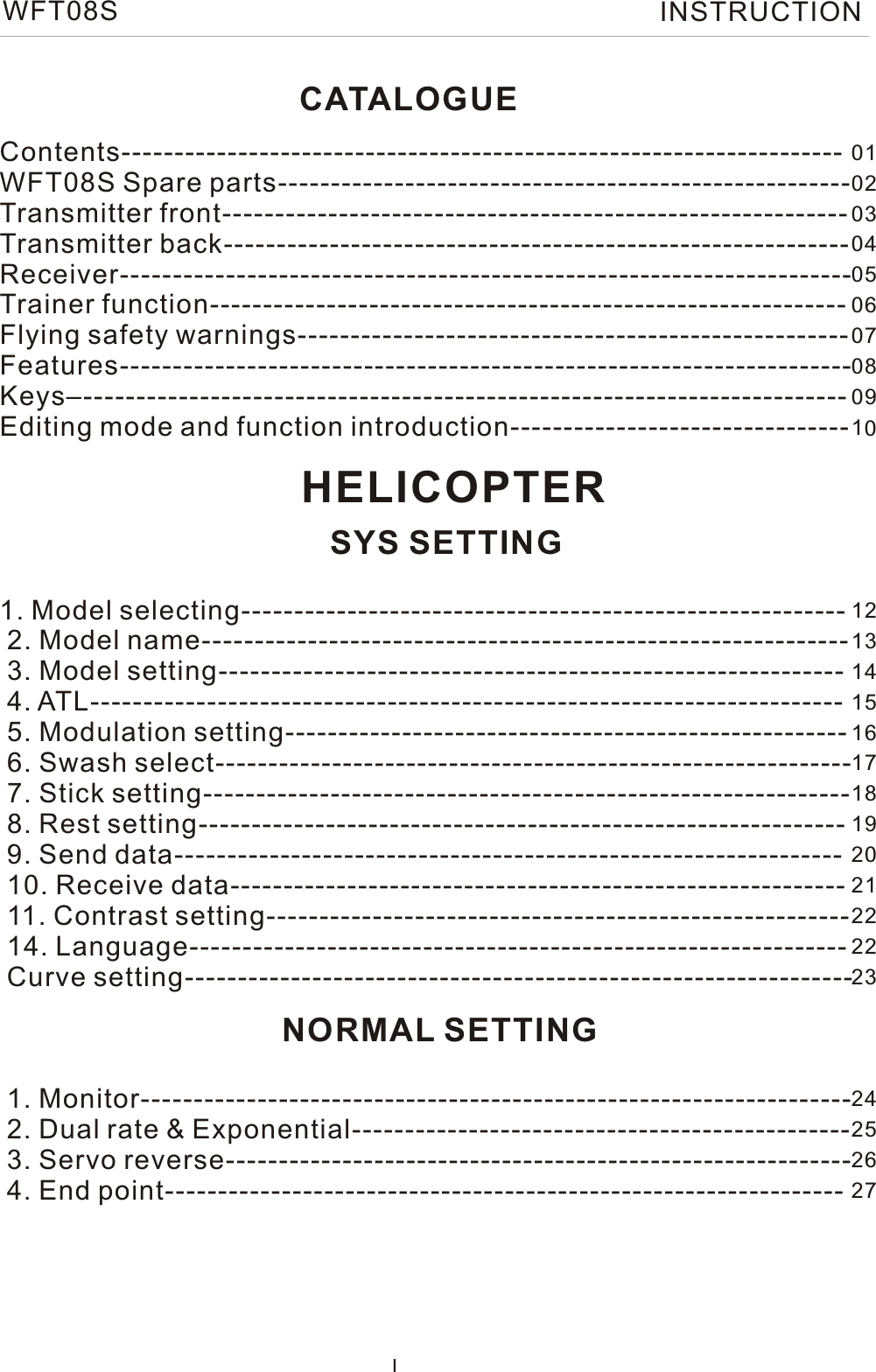 CATALOGUEContents-------------------------------------------------------------------- WFT08S Spare parts------------------------------------------------------Transmitter front-----------------------------------------------------------   Transmitter back-----------------------------------------------------------   Receiver---------------------------------------------------------------------    Trainer function------------------------------------------------------------  Flying safety warnings---------------------------------------------------- Features--------------------------------------------------------------------- Keys–------------------------------------------------------------------------ Editing mode and function introduction--------------------------------  1. Model selecting---------------------------------------------------------  2. Model name-------------------------------------------------------------  3. Model setting-----------------------------------------------------------   4. ATL-----------------------------------------------------------------------    5. Modulation setting-----------------------------------------------------  6. Swash select------------------------------------------------------------   7. Stick setting-------------------------------------------------------------     8. Rest setting-------------------------------------------------------------    9. Send data---------------------------------------------------------------    10. Receive data----------------------------------------------------------     11. Contrast setting-------------------------------------------------------  14. Language--------------------------------------------------------------  Curve setting---------------------------------------------------------------     1. Monitor-------------------------------------------------------------------    2. Dual rate &amp; Exponential-----------------------------------------------   3. Servo reverse-----------------------------------------------------------   4. End point---------------------------------------------------------------- IHELICOPTERSYS SETTINGNORMAL SETTING010203040506070809101213141516171819202122222324252627WFT08S INSTRUCTION