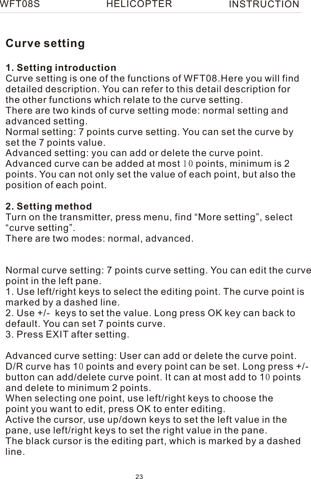 Curve setting1. Setting introductionCurve setting is one of the functions of WFT08.Here you will finddetailed description. You can refer to this detail description forthe other functions which relate to the curve setting.There are two kinds of curve setting mode: normal setting andadvanced setting.Normal setting: 7 points curve setting. You can set the curve byset the 7 points value.Advanced setting: you can add or delete the curve point. Advanced curve can be added at most 10 points, minimum is 2points. You can not only set the value of each point, but also theposition of each point.2. Setting methodTurn on the transmitter, press menu, find “More setting”, select“curve setting”.There are two modes: normal, advanced.Normal curve setting: 7 points curve setting. You can edit the curvepoint in the left pane.1. Use left/right keys to select the editing point. The curve point is marked by a dashed line.2. Use +/-  keys to set the value. Long press OK key can back to default. You can set 7 points curve.3. Press EXIT after setting.Advanced curve setting: User can add or delete the curve point.D/R curve has 10 points and every point can be set. Long press +/-button can add/delete curve point. It can at most add to 10 points and delete to minimum 2 points.When selecting one point, use left/right keys to choose thepoint you want to edit, press OK to enter editing.Active the cursor, use up/down keys to set the left value in the pane, use left/right keys to set the right value in the pane. The black cursor is the editing part, which is marked by a dashed line.WFT08S INSTRUCTION23HELICOPTER