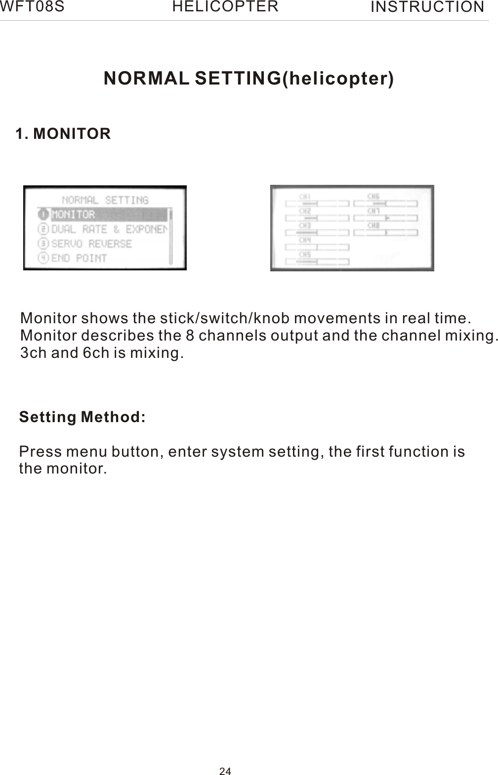 NORMAL SETTING(helicopter)1. MONITORMonitor shows the stick/switch/knob movements in real time.Monitor describes the 8 channels output and the channel mixing.3ch and 6ch is mixing.Setting Method:Press menu button, enter system setting, the first function isthe monitor.WFT08S INSTRUCTION24HELICOPTER