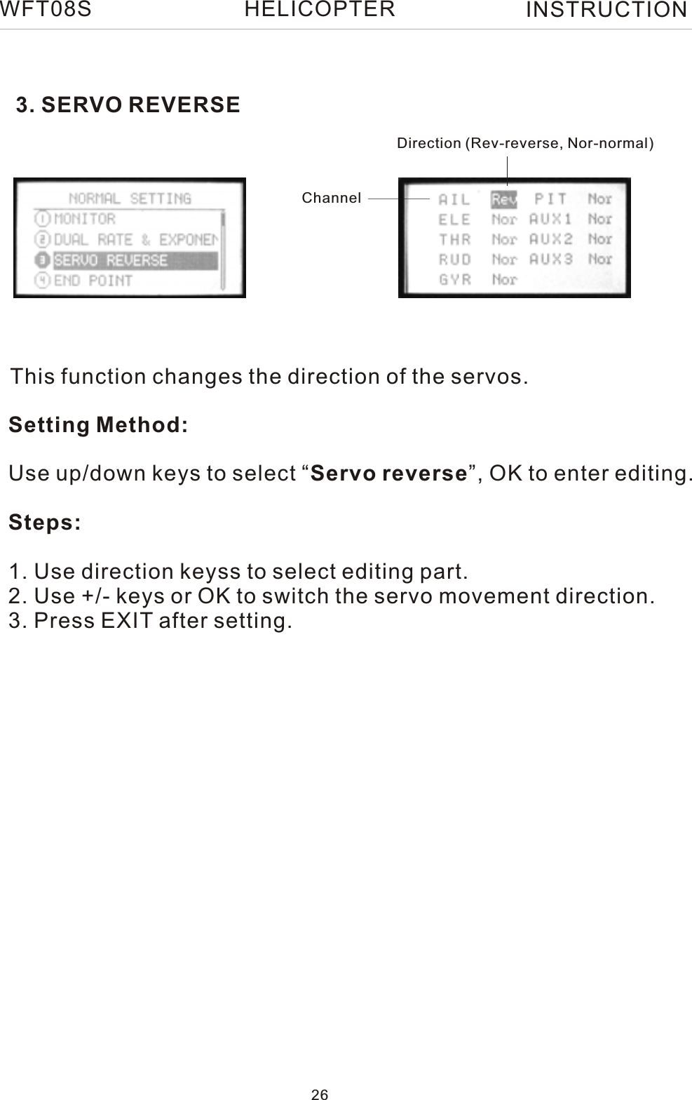 3. SERVO REVERSEThis function changes the direction of the servos.Setting Method:Use up/down keys to select “Servo reverse”, OK to enter editing.Steps:1. Use direction keyss to select editing part.2. Use +/- keys or OK to switch the servo movement direction.3. Press EXIT after setting.Direction (Rev-reverse, Nor-normal)ChannelWFT08S INSTRUCTION26HELICOPTER