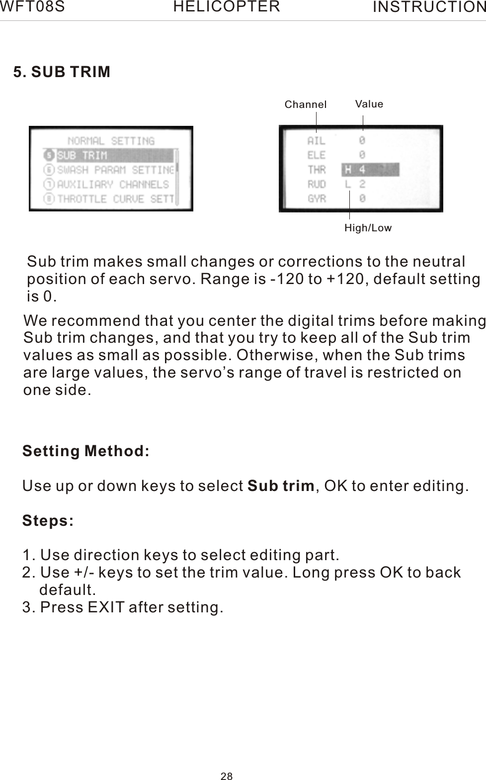 5. SUB TRIMSub trim makes small changes or corrections to the neutral position of each servo. Range is -120 to +120, default settingis 0.Setting Method:Use up or down keys to select Sub trim, OK to enter editing.Steps:1. Use direction keys to select editing part.2. Use +/- keys to set the trim value. Long press OK to back     default.3. Press EXIT after setting.We recommend that you center the digital trims before making Sub trim changes, and that you try to keep all of the Sub trim values as small as possible. Otherwise, when the Sub trims are large values, the servo’s range of travel is restricted on one side.Channel ValueHigh/LowWFT08S INSTRUCTION28HELICOPTER