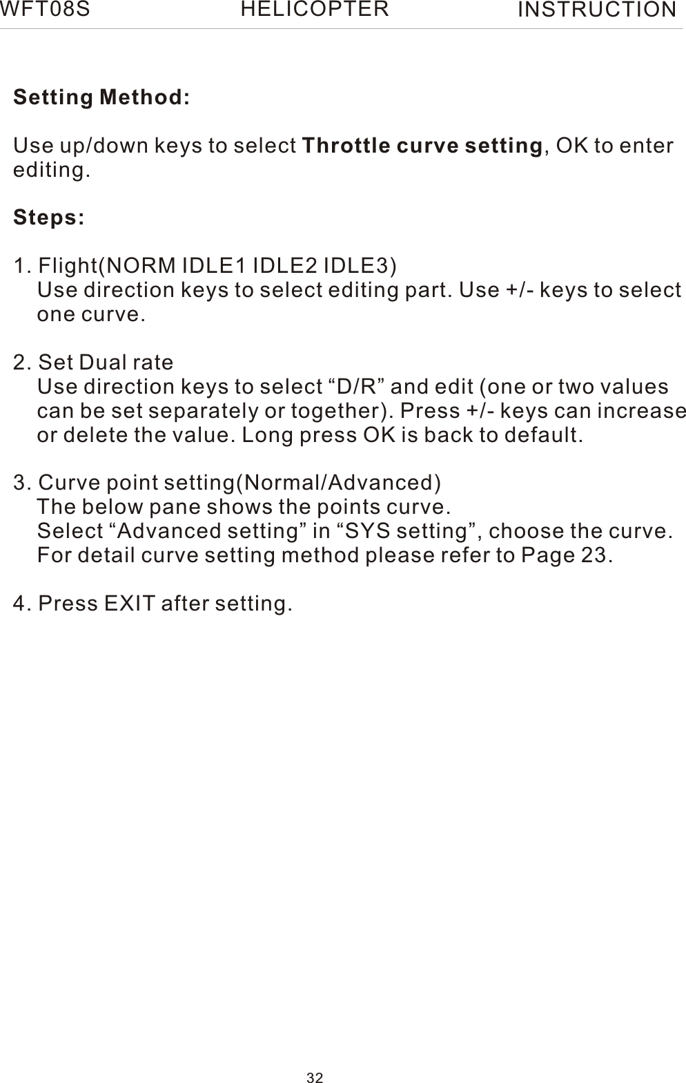 Setting Method:Use up/down keys to select Throttle curve setting, OK to enterediting.Steps:1. Flight(NORM IDLE1 IDLE2 IDLE3)    Use direction keys to select editing part. Use +/- keys to select    one curve.2. Set Dual rate    Use direction keys to select “D/R” and edit (one or two values     can be set separately or together). Press +/- keys can increase    or delete the value. Long press OK is back to default. 3. Curve point setting(Normal/Advanced)    The below pane shows the points curve.    Select “Advanced setting” in “SYS setting”, choose the curve.    For detail curve setting method please refer to Page 23.4. Press EXIT after setting.WFT08S INSTRUCTION32HELICOPTER