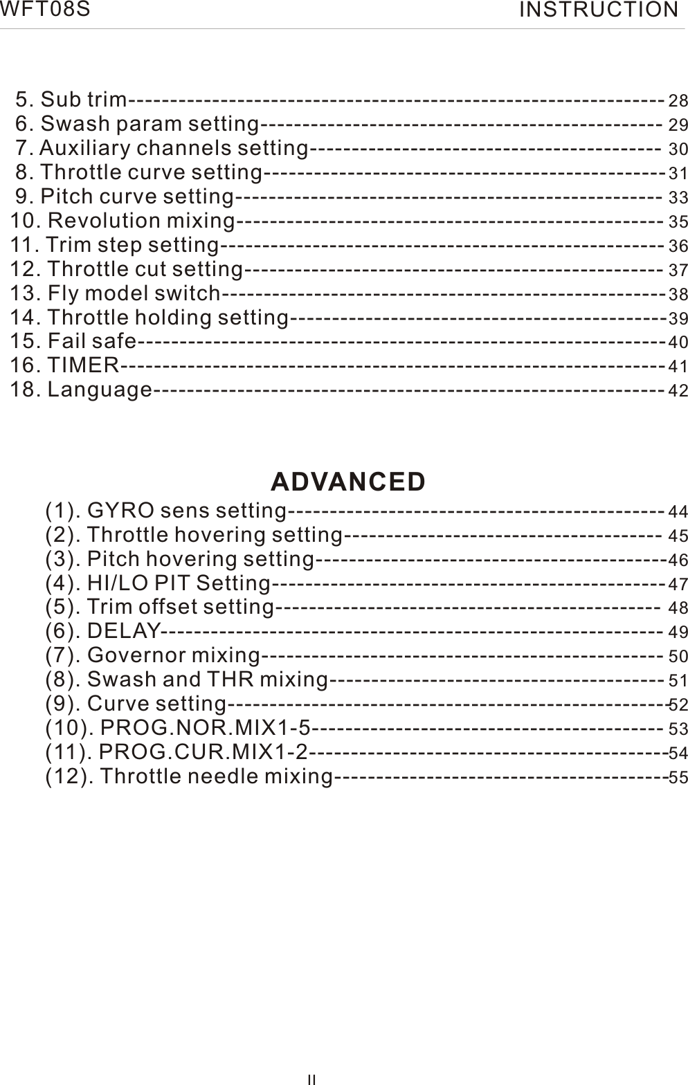      5. Sub trim----------------------------------------------------------------      6. Swash param setting------------------------------------------------       7. Auxiliary channels setting------------------------------------------       8. Throttle curve setting------------------------------------------------       9. Pitch curve setting---------------------------------------------------      10. Revolution mixing---------------------------------------------------       11. Trim step setting-----------------------------------------------------        12. Throttle cut setting--------------------------------------------------      13. Fly model switch-----------------------------------------------------      14. Throttle holding setting---------------------------------------------     15. Fail safe---------------------------------------------------------------     16. TIMER-----------------------------------------------------------------     18. Language-------------------------------------------------------------          (1). GYRO sens setting---------------------------------------------           (2). Throttle hovering setting--------------------------------------            (3). Pitch hovering setting------------------------------------------             (4). HI/LO PIT Setting-----------------------------------------------             (5). Trim offset setting----------------------------------------------            (6). DELAY------------------------------------------------------------            (7). Governor mixing------------------------------------------------            (8). Swash and THR mixing----------------------------------------           (9). Curve setting-----------------------------------------------------            (10). PROG.NOR.MIX1-5------------------------------------------            (11). PROG.CUR.MIX1-2-------------------------------------------            (12). Throttle needle mixing----------------------------------------  IIADVANCED28293031333536373839404142444546474849505152535455WFT08S INSTRUCTION