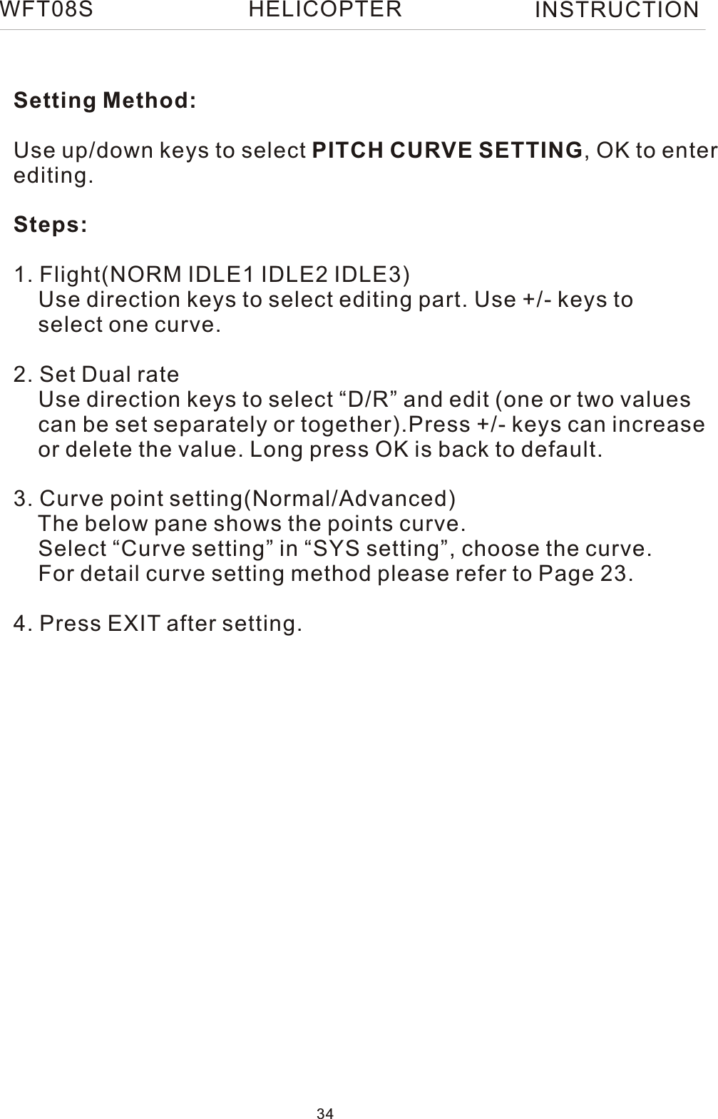 WFT08S INSTRUCTIONSetting Method:Use up/down keys to select PITCH CURVE SETTING, OK to enterediting.Steps:1. Flight(NORM IDLE1 IDLE2 IDLE3)    Use direction keys to select editing part. Use +/- keys to     select one curve.2. Set Dual rate    Use direction keys to select “D/R” and edit (one or two values     can be set separately or together).Press +/- keys can increase    or delete the value. Long press OK is back to default. 3. Curve point setting(Normal/Advanced)    The below pane shows the points curve.    Select “Curve setting” in “SYS setting”, choose the curve.    For detail curve setting method please refer to Page 23.4. Press EXIT after setting.34HELICOPTER
