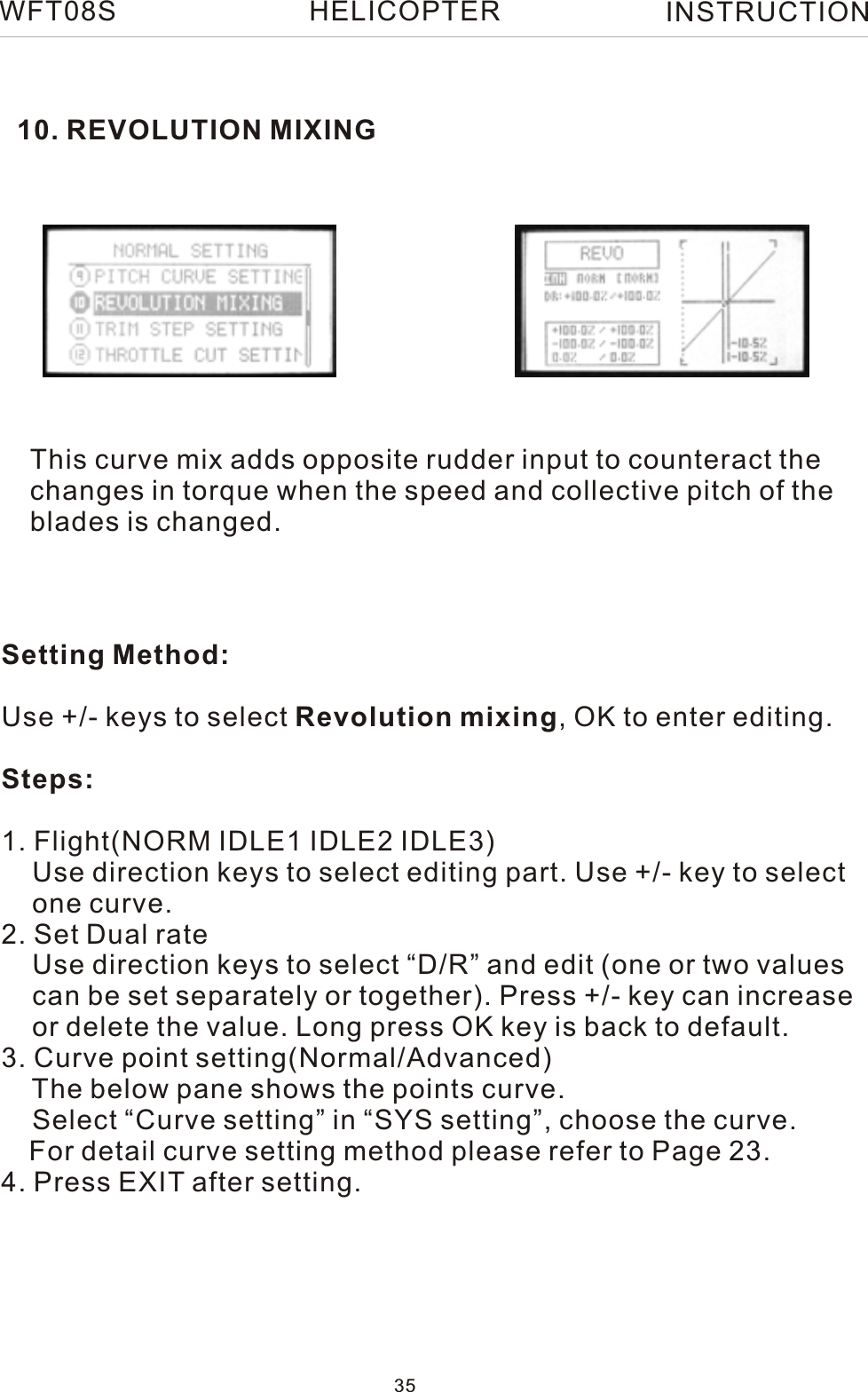 10. REVOLUTION MIXINGThis curve mix adds opposite rudder input to counteract thechanges in torque when the speed and collective pitch of the blades is changed.Setting Method:Use +/- keys to select Revolution mixing, OK to enter editing.Steps:1. Flight(NORM IDLE1 IDLE2 IDLE3)    Use direction keys to select editing part. Use +/- key to select    one curve.2. Set Dual rate    Use direction keys to select “D/R” and edit (one or two values     can be set separately or together). Press +/- key can increase    or delete the value. Long press OK key is back to default. 3. Curve point setting(Normal/Advanced)    The below pane shows the points curve.    Select “Curve setting” in “SYS setting”, choose the curve.   For detail curve setting method please refer to Page 23.4. Press EXIT after setting.WFT08S INSTRUCTION35HELICOPTER